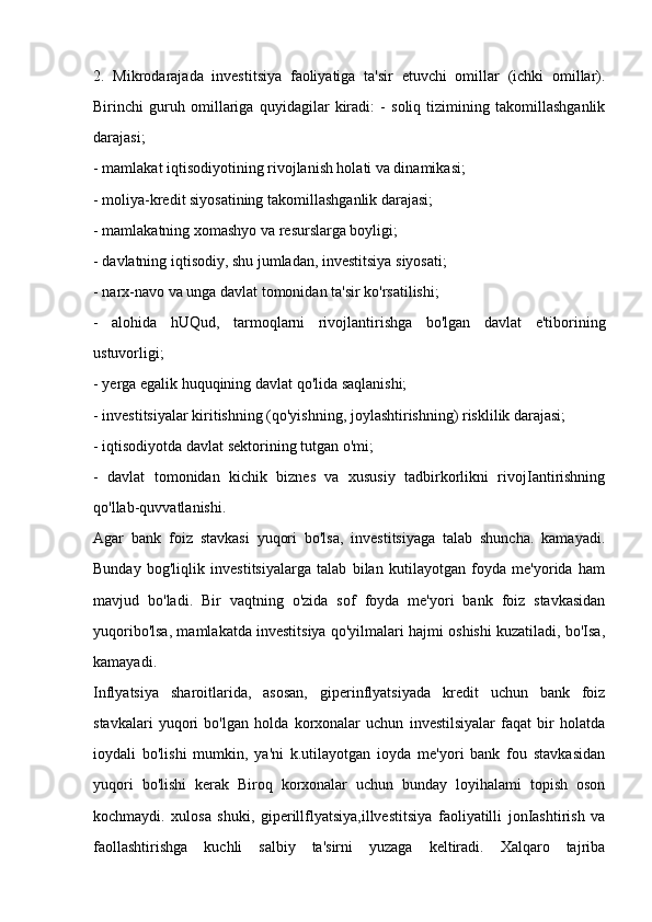 2.   Mikrodarajada   investitsiya   faoliyatiga   ta'sir   etuvchi   omillar   (ichki   omillar).
Birinchi   guruh   omillariga   quyidagilar   kiradi:   -   soliq   tizimining   takomillashganlik
darajasi; 
- mamlakat iqtisodiyotining rivojlanish holati va dinamikasi; 
- moliya-kredit siyosatining takomillashganlik darajasi; 
- mamlakatning xomashyo va resurslarga boyligi; 
- davlatning iqtisodiy, shu jumladan, investitsiya siyosati; 
- narx-navo va unga davlat tomonidan ta'sir ko'rsatilishi;
-   alohida   hUQud,   tarmoqlarni   rivojlantirishga   bo'lgan   davlat   e'tiborining
ustuvorligi;
- yerga egalik huquqining davlat qo'lida saqlanishi; 
- investitsiyalar kiritishning (qo'yishning, joylashtirishning) risklilik darajasi; 
- iqtisodiyotda davlat sektorining tutgan o'mi; 
-   davlat   tomonidan   kichik   biznes   va   xususiy   tadbirkorlikni   rivojIantirishning
qo'llab-quvvatlanishi.
Agar   bank   foiz   stavkasi   yuqori   bo'lsa,   investitsiyaga   talab   shuncha.   kamayadi.
Bunday   bog'liqlik   investitsiyalarga   talab   bilan   kutilayotgan   foyda   me'yorida   ham
mavjud   bo'ladi.   Bir   vaqtning   o'zida   sof   foyda   me'yori   bank   foiz   stavkasidan
yuqoribo'lsa, mamlakatda investitsiya qo'yilmalari hajmi oshishi kuzatiladi, bo'Isa,
kamayadi.
Inflyatsiya   sharoitlarida,   asosan,   giperinflyatsiyada   kredit   uchun   bank   foiz
stavkalari   yuqori   bo'lgan   holda   korxonalar   uchun   investilsiyalar   faqat   bir   holatda
ioydali   bo'lishi   mumkin,   ya'ni   k.utilayotgan   ioyda   me'yori   bank   fou   stavkasidan
yuqori   bo'lishi   kerak   Biroq   korxonalar   uchun   bunday   loyihalami   topish   oson
kochmaydi.   xulosa   shuki,   giperillflyatsiya,illvestitsiya   faoliyatilli   jonIashtirish   va
faollashtirishga   kuchli   salbiy   ta'sirni   yuzaga   keltiradi.   Xalqaro   tajriba 