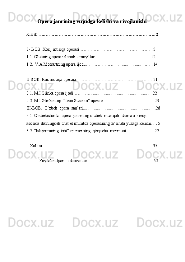Opera janrining vujudga  kelishi va rivojlanishi
Kirish… … …………………………………………………….…………… 2
I - BOB.  Xorij musiqa operasi……………………………………………5  
1.1    Glukning opera islohoti tamoyillari  …………….... ……………… ..12    
1.2.   V.A.Motsartning opera ijodi……………………. ...................... …… 14
II-BOB.  Rus musiqa operasi……………………….. …………………… .21
  
2.1.  M.I.Glinka opera ijodi………….. .......................................................22
2.2. M.I.Glinkaning   ”Ivan Susanin” operasi................ ...................….......23
III-BOB.  O’zbek  opera  san’ati...................................................................26
3.1. O’zbekistonda  opera  janrining o’zbek  musiqali  dramasi  rivoji 
asosida shuningdek chet el mumtoz operasining ta’sirida yuzaga kelishi....26      
3.2. ”Maysaraning  ishi” operasining  qisqacha  mazmuni..........................29
   Xulosa……………………………....................………………………..35
            Foydalanilgan   adabiyotlar ........ ..................... ............................... .52 