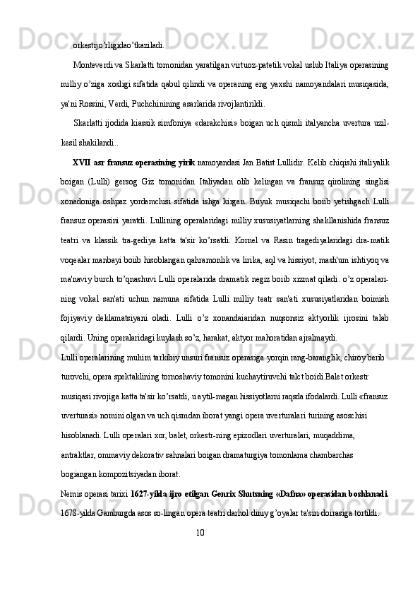 orkestrjo’rligidao’tkaziladi.
Monteverdi va Skarlatti tomonidan yaratilgan virtuoz-patetik vokal uslub Italiya operasining
milliy o’ziga xosligi sifatida  qabul qilindi  va operaning eng yaxshi namoyandalari  musiqasida,
ya'ni Rossini, Verdi, Puchchinining asarlarida rivojlantirildi.
Skarlatti ijodida kiassik simfoniya «darakchisi» boigan uch qismli italyancha uvertura uzil-
kesil shakilandi..
XVII   asr fransuz operasining yirik   namoyandasi Jan Batist Lul lidir. Kelib chiqishi  italiyalik
boigan   (Lulli)   gersog   Giz   tomonidan   Italiyadan   olib   kelingan   va   fransuz   qirolining   singlisi
xonadoniga   oshpaz   yordamchisi   sifatida   ishga   kirgan.   Buyuk   musiqachi   boiib   yetishgach   Lulli
fransuz operasini yaratdi. Lullining operalaridagi   milliy xususiyatlarning shakllanishida fransuz
teatri   va   klassik   tra- gediya   katta   ta'sir   ko’rsatdi.   Kornel   va   Rasin   tragediyalaridagi   dra- matik
voqealar manbayi boiib hisoblangan qahramonlik va lirika, aql va hissiyot, mash'um ishtiyoq va
ma'naviy burch to’qnashuvi Lulli operalarida dramatik negiz boiib xizmat qiladi. o’z operalari-
ning   vokal   san'ati   uchun   namuna   sifatida   Lulli   milliy   teatr   san'ati   xususiyatlaridan   boimish
fojiyaviy   deklamatsiyani   oladi.   Lulli   o’z   xonandaiaridan   nuqsonsiz   aktyorlik   ijrosini   talab
qilardi. Uning  operalaridagi kuylash so’z, harakat, aktyor mahoratidan ajralmaydi.
Lulli operalarining muhim tarkibiy unsuri fransuz operasiga  yorqin rang-baranglik, chiroy berib 
turovchi, opera spektaklining  tornoshaviy tomonini kuchaytiruvchi talct boidi. Balet orkestr 
musiqasi rivojiga katta ta'sir ko’rsatdi, u aytil- magan hissiyotlarni raqsda ifodalardi. Lulli «fransuz
uverturasi»  nomini olgan va uch qismdan iborat yangi opera uverturalari  turining asoschisi 
hisoblanadi. Lulli operalari xor, balet, orkestr- ning epizodlari uverturalari, muqaddima, 
antraktlar, ommaviy  dekorativ sahnalari boigan dramaturgiya tomonlama chambarchas 
bogiangan kompozitsiyadan iborat.
Nemis operasi tarixi   1627-yilda ijro etilgan Genrix Shutsning   «Dafna» operasidan boshlanadi.
1678-yilda Gamburgda asos so- lingan opera teatri darhol diniy g’oyalar ta'siri doirasiga tortildi. 
                                                                10 