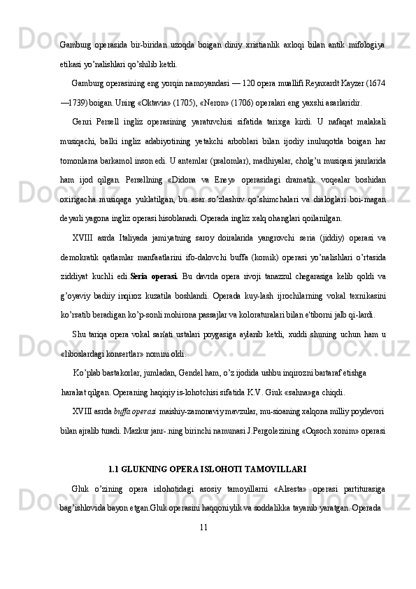 Gamburg   operasida   bir-biridan   uzoqda   boigan   diniy   xristianlik   axloqi   bilan   antik   mifologiya
etikasi yo’nalishlari qo’shilib ketdi.
Gamburg operasining eng yorqin namoyandasi — 120 opera  muallifi Reynxardt Kayzer (1674
—1739) boigan. Uning «Oktavia»  (1705), «Neron» (1706) operalari eng yaxshi asarlaridir.
Genri   Persell   ingliz   operasining   yaratuvchisi   sifatida   tarixga   kirdi.   U   nafaqat   malakali
musiqachi,   balki   ingliz   adabiyotining   yetakchi   arboblari   bilan   ijodiy   inuluqotda   boigan   har
tomonlama barkamol inson edi. U antemlar (psalomlar), madhiyalar, cholg’u  musiqasi janrlarida
ham   ijod   qilgan.   Persellning   «Didona   va   Eney»   operasidagi   dramatik   voqealar   boshidan
oxirigacha   musiqaga   yuklatilgan,   bu   asar   so’zlashuv   qo’shimchalari   va   dialoglari   boi- magan
deyarli yagona ingliz operasi hisoblanadi. Operada ingliz  xalq ohanglari qoilanilgan.
XVIII   asrda   Italiyada   jamiyatning   saroy   doiralarida   yangrovchi   seria   (jiddiy)   operasi   va
demokratik   qatlamlar   manfaatlarini   ifo- dalovchi   buffa   (komik)   operasi   yo’nalishlari   o’rtasida
ziddiyat   kuchli   edi. Seria   operasi.   Bu   davrda   opera   rivoji   tanazzul   chegarasiga   kelib   qoldi   va
g’oyaviy   badiiy   inqiroz   kuzatila   boshlandi.   Operada   kuy- lash   ijrochilarning   vokal   texnikasini
ko’rsatib beradigan ko’p- sonli mohirona passajlar va koloraturalari bilan e'tiborni jalb qi- lardi. 
Shu   tariqa   opera   vokal   san'ati   ustalari   poygasiga   aylanib   ketdi,   xuddi   shuning   uchun   ham   u
«liboslardagi konsertlar» nomini oldi.
Ko’plab bastakorlar, jumladan, Gendel ham, o’z ijodida ushbu inqirozni bartaraf etishga 
harakat qilgan. Operaning haqiqiy is- lohotchisi sifatida K.V. Giuk «sahna»ga chiqdi.
XVIII  asrda  buffa operasi  maishiy-zamonaviy mavzular, mu- sioaning xalqona milliy poydevori 
bilan ajralib turadi. Mazkur janr- .ning birinchi namunasi J.Pergolezining «Oqsoch xonim» operasi
                  1.1 GLUKNING OPERA ISLOHOTI TAMOYILLARI
Gluk   o’zining   opera   islohotidagi   asosiy   tamoyillarni   «Alsesta»   operasi   partiturasiga
bag’ishlovida bayon etgan.Gluk operasini haqqoniylik va soddalikka tayanib yaratgan. Operada 
                                                             11 