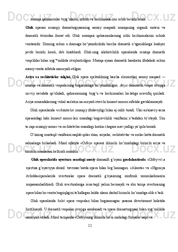 musiqa qahramonlar tuyg’ularini, iztirob va kechinmala-rini ochib berishi kerak.
Gluk   operasi   musiqiy   dramaturgiyasining   asosiy   maqsadi   musiqaning   organik   sintezi   va
dramatik   ta'siridan   iborat   edi.   Gluk   musiqasi   qahramonlarning   ichki   kechinmalarini   ochish
vositasidir.   Shuning   uchun   u   dramaga   bo’ysundirilishi   barcha   dramatik   o’zgarishlarga   hushyor
javob   berishi   kerak,   deb   hisoblardi.   Gluk-ning   islohotchilik   operalarida   musiqa   dramatik
voqeliklar bilan uyg’*unlikda rivojlantirilgan. Musiqa aynan dramatik harakatni ifodalash uchun
asosiy vosita sifatida namoyish etilgan.
Ariya   va   rechitetivlar   talqini.   Gluk   opera   spektaklining   barcha   elementlari   asosiy   maqsad   —
musiqa va dramatik voqealarning bogianishiga bo’ysundirilgan.   Ariya   daramatik voqea rivojiga
uz-viy   ravishda   qo’shiladi,   qahramonning   tuyg’u   va   kechinmalari   ho-latiga   muvofiq   quriladi.
Ariya xonandalarning vokal san'atini na-moyish etuvchi konsert nomeri sifatida gavdalanmaydi.
Gluk operalarida   rechitativlar   musiqiy ifodaviyligi bilan aj-ralib turadi. Ular an'anaviy seria
operasidagi   kabi   konsert   nomer-lari   orasidagi   bogiovchilik   vazifasini   o’tashdan   to’xtaydi.   Shu
ta-riqa musiqiy nomer va rechitativlar orasidagi keskin chegara mav-judligi yo’qola boradi. 
O’zining mustaqil vazifasini saqlab qolar ekan, ariyalar, rechitativlar va xorlar katta dramatik
sahnalarga   birlashadi.   Misol   sifatida   «Orfey»   operasi   ikkinchi   ko’rinishidagi   birinchi   ariya   va
birinchi manzarani keltirish mumkin.
Gluk operalarida uyertura asardagi asosiy   dramaiifc g’oyani   gavdalantirads.   «Orfey.vc!,a
uyertura  g’oyaviyya  obrazl:  trsvrosar   batda   opera   bilan   bcg’lanmagan.   «Alsesta»   va   «Ifigeniya
Avlidda»operalarida   uverturalar   opera   dramatik   g’oyasining   simfonik   umumlashmasini
mujassamlashtiradi.   Gluk   uverturalariga   mus-taqil   yakun   bermaydi   va   shu   tariqa   uverturaning
opera bilan be-vosita bogiiqligini ta'kidlagan holda ularni darhol birinchi ko’rinishga olib o’tadi.
Gluk   operalarida   balet   opera   voqealari   bilan   bogianmagan   yasama   divertisment   holatida
kiritilmaydi. U dramatik voqealar  rivojiga asoslanadi va opera dramaturgiyasi bilan uyg’unlikda
namoyish etiladi. Misol tariqasida «Orfey»ning ikkinchi ko’ri-nishidagi furiyalar raqsi va 
                                                                 12 