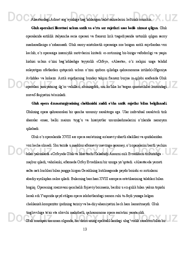 Alsesta»dagi Admet sog’ayishiga  bag’ishlangan balet sahnalarini keltirish mumkin.
Gluk operalari librettosi uchun antik va o’rta asr sujetlari   asos boiib xizmat qilgan.   Gluk
operalarida  antiklik  italyancha  seria   operasi   va   fransuz   lirik   tragediyasida   ustunlik   qilgan   saroy
maskaradlariga o’xshamasdi. Gluk saroy aristokratik operasiga xos   boigan antik sujetlardan  voz
kechib, o’z operasiga insoniylik motivlarini kiritadi: er-xotinning bir-biriga vafodorligi va yaqin
kishisi   uchun   o’zini   bag’ishlashga   tayyorlik   «Orfey»,   «Alsesta»,   o’z   xalqini   unga   tahdid
solayotgan   ofatlardan   qutqarish   uchun   o’zini   qurbon   qilishga   qahramonona   intilish(«Ifigeniya
Avlidda»   va   hokazo.   Antik   sujetlarning   bunday   talqini   fransuz   burjua   in-qilobi   arafasida   Gluk
operalari jamiyatning ilg’or vakillari,   shuningdek, uni ko’kka ko’targan qomuschilar huzuridagi
muvaf- faqiyatini ta'minladi.
Gluk   opera   dramaturgiyasining   cheklanishi   xuddi   o’sha   antik   sujetlar   bilan   belgilanadi.
Glukning opera qahramonlari bir qancha   umumiy   xarakterga   ega.   Ular   individual   xarakterli   tirik
shaxslar   emas,   balki   maium   tuyg’u   va   hissiyotlar   umumlashmalarini   o’zlarida   namoyon
qilishadi.
Gluk o’z operalarida  XVIII  asr opera san'atining an'anaviy  shartli shakllari va qoidalaridan 
voz kecha olmadi. Shu tarzda u  mashhur afsonaviy mavzuga qaramay, o’z operalarini baxtli yechim
bilan yakunlardi. «Orfey»da Gluk va librettochi Kalsabidji Amurni  oiik Evredikani tiriltirishga 
majbur qiladi, vaholanki, afsonada  Orfey Evredikani bir umrga yo’qotadi. «Alsesta»da yerosti 
salta-nati kuchlari bilan jangga kirgan Geraklning kutilmaganda paydo  boiishi er-xotinlarni 
abadiy ayriliqdan xalos qiladi. Bularning barchasi XVIII asropera estetikasining talablari bilan 
bogiiq. Operaning roaznvani qanchalik fojiaviy boimasin, baribir u ez-gulik bilan yakun topishi 
kerak edi.Yuqorida qayd etilgan opera islohotlaridagi zamon ruhi tu- fayli yuzaga kelgan 
cheklanish kompozitor ijodining tarixiy va ba- diiy ahamiyatini hech ham kamsitmaydi. Gluk 
tinglovchiga ta'sir eta oluvchi mahobatli, qahramonona opera san'atini yarata oldi.
Gluk musiqasi umuman olganda, har doim uning spektakl- laridagi ulug’vorlik xarakteri bilan bir 
                                                                13 