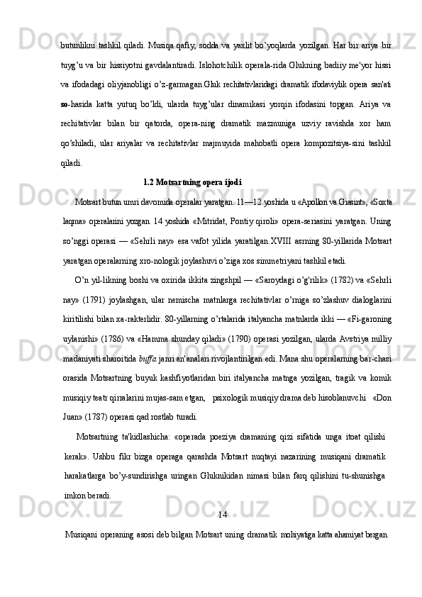 butunlikni   tashkil   qiladi.   Musiqa   qafiy,   sodda   va  yaxlit   bo’yoqlarda   yozilgan.   Har  bir   ariya   bir
tuyg’u  va  bir   hissiyotni  gavdalantiradi.   Islohotchilik  operala-rida   Glukning  badiiy  me'yor  hissi
va   ifodadagi   oliyjanobligi   o’z-garmagan. Gluk  rechitativlaridagi  dramatik   ifodaviylik   opera   san'ati
so- hasida   katta   yutuq   bo’ldi,   ularda   tuyg’ular   dinamikasi   yorqin   ifodasini   topgan.   Ariya   va
rechitativlar   bilan   bir   qatorda,   opera- ning   dramatik   mazmuniga   uzviy   ravishda   xor   ham
qo’shiladi,   ular   ariyalar   va   rechitativlar   majmuyida   mahobatli   opera   kompozitsiya- sini   tashkil
qiladi.
                                        1.2 Motsartning opera ijodi
Motsart butun umri davomida operalar yaratgan. 11—12 yoshida  u «Apollon va Giasint», «Soxta
laqma» operalarini yozgan. 14 yoshida   «Mitridat,   Pontiy   qiroli»   opera-seriasini   yaratgan.   Uning
so’nggi  operasi  —  «Sehrli  nay»  esa vafot  yilida  yaratilgan. XVIII   asrning  80-yillarida   Motsart
yaratgan operalarning xro-nologik joylashuvi o’ziga xos simmetriyani tashkil etadi. 
O’n yil-likning boshi va oxirida ikkita zingshpil — «Saroydagi o’g'rilik» (1782) va «Sehrli
nay»   (1791)   joylashgan,   ular   nemischa   matnlarga   rechitativlar   o’rniga   so’zlashuv   dialoglarini
kiritilishi bilan xa- rakterlidir. 80-yillarning o’rtalarida italyancha matnlarda ikki — «Fi- garoning
uylanishi» (1786) va «Hamma shunday qiladi» (1790) operasi yozilgan, ularda Avstriya milliy
madaniyati sharoitida  buffa  janri an'analari rivojlantirilgan edi. Mana shu operalarning bar-chasi
orasida   Motsartning   buyuk   kashfiyotlaridan   biri   italyancha   matnga   yozilgan,   tragik   va   komik
musiqiy teatr qirralarini mujas-sam etgan,   psixologik musiqiy drama deb hisoblanuvchi   «Don
Juan» (1787) operasi qad rostlab turadi.
Motsartning   ta'kidlashicha:   «operada   poeziya   dramaning   qizi   sifatida   unga   itoat   qilishi
kerak».   Ushbu   fikr   bizga   operaga   qarashda   Motsart   nuqtayi   nazarining   musiqani   dramatik
harakatlarga   bo’y-sundirishga   uringan   Gluknikidan   nimasi   bilan   farq   qilishini   tu-shunishga
imkon beradi.
                                                                        14
Musiqani operaning asosi deb bilgan Motsart uning dramatik   mohiyatiga katta ahamiyat bergan. 