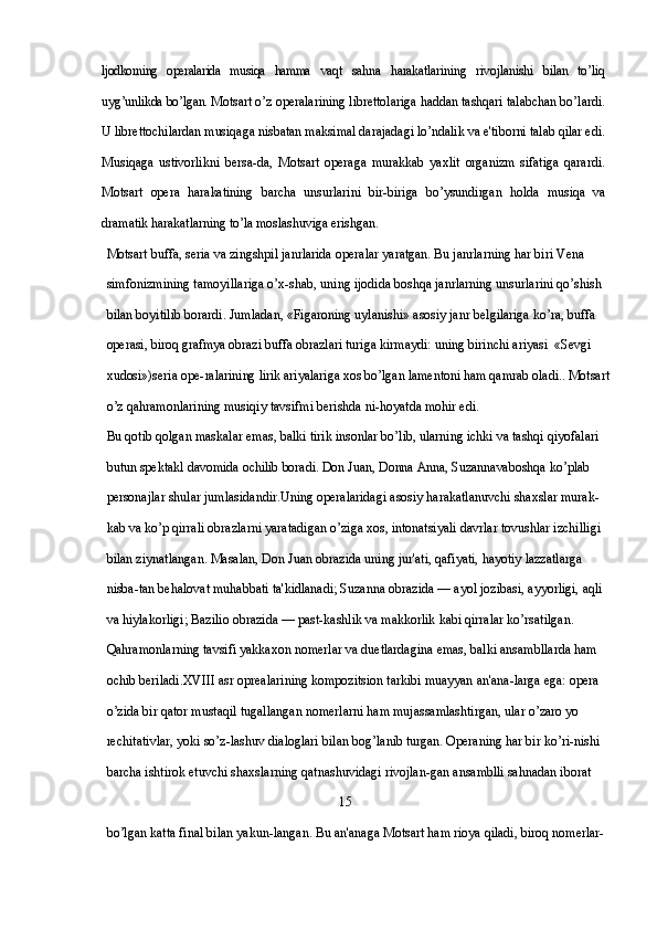ljodkorning   operalarida   musiqa   hamma   vaqt   sahna   harakatlarining   rivojlanishi   bilan   to’liq
uyg’unlikda bo’lgan.  Motsart o’z operalarining librettolariga haddan tashqari talabchan bo’lardi.
U librettochilardan musiqaga nisbatan maksimal darajadagi lo’ndalik va e'tiborni talab qilar edi.
Musiqaga   ustivorlikni   bersa-da,   Motsart   operaga   murakkab   yaxlit   organizm   sifatiga   qarardi.
Motsart   opera   harakatining   barcha   unsurlarini   bir-biriga   bo’ysundirgan   holda   musiqa   va
dramatik harakatlarning to’la moslashuviga erishgan.
Motsart buffa, seria va zingshpil janrlarida operalar yaratgan. Bu janrlarning har biri Vena 
simfonizmining tamoyillariga o’x-shab, uning ijodida boshqa janrlarning unsurlarini qo’shish 
bilan boyitilib borardi. Jumladan, «Figaroning uylanishi» asosiy janr  belgilariga ko’ra, buffa 
operasi, biroq grafmya obrazi buffa obrazlari  turiga kirmaydi: uning birinchi ariyasi  «Sevgi 
xudosi»)seria ope- ralarining lirik ariyalariga xos bo’lgan lamentoni ham qamrab oladi..  Motsart
o’z qahramonlarining musiqiy tavsifmi berishda ni-hoyatda mohir edi. 
Bu qotib qolgan maskalar emas, balki tirik insonlar bo’lib, ularning ichki va tashqi qiyofalari 
butun spektakl  davomida ochilib boradi. Don Juan, Donna Anna, Suzannavaboshqa  ko’plab 
personajlar shular jumlasidandir.Uning operalaridagi asosiy harakatlanuvchi shaxslar murak-
kab va ko’p qirrali obrazlarni yaratadigan o’ziga xos, intonatsiyali davrlar tovushlar izchilligi 
bilan ziynatlangan. Masalan, Don Juan obrazida uning jur'ati, qafiyati, hayotiy lazzatlarga 
nisba-tan behalovat muhabbati ta'kidlanadi; Suzanna obrazida — ayol jozibasi, ayyorligi, aqli 
va hiylakorligi; Bazilio obrazida — past-kashlik va makkorlik kabi qirralar ko’rsatilgan. 
Qahramonlarning tavsifi yakkaxon nomerlar va duetlardagina emas, balki ansambllarda ham 
ochib beriladi. XVIII  asr oprealarining kompozitsion tarkibi muayyan an'ana-larga ega: opera 
o’zida bir qator mustaqil tugallangan nomerlarni ham mujassamlashtirgan, ular o’zaro yo 
rechitativlar, yoki so’z-lashuv dialoglari bilan bog’lanib turgan. Operaning har bir ko’ri-nishi 
barcha ishtirok etuvchi shaxslarning qatnashuvidagi rivojlan-gan ansamblli sahnadan iborat 
                                                                      15
bo’lgan katta final bilan yakun-langan. Bu an'anaga Motsart ham rioya qiladi, biroq nomerlar- 