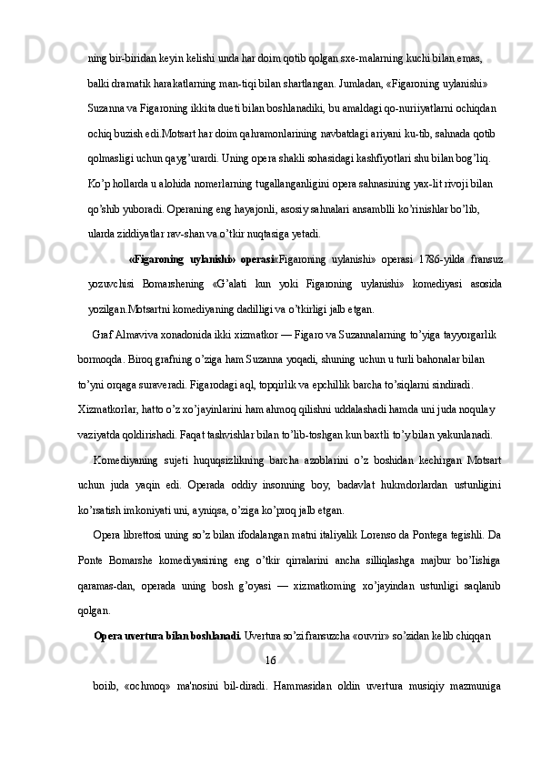 ning bir-biridan keyin kelishi unda har doim qotib qolgan sxe-malarning kuchi bilan emas, 
balki dramatik harakatlarning man-tiqi bilan shartlangan. Jumladan, «Figaroning uylanishi» 
Suzanna va Figaroning ikkita dueti bilan boshlanadiki, bu amaldagi qo-nuriiyatlarni ochiqdan 
ochiq buzish edi.Motsart har doim qahramonlarining navbatdagi ariyani ku-tib, sahnada qotib 
qolmasligi uchun qayg’urardi. Uning opera shakli sohasidagi kashfiyotlari shu bilan bog’liq. 
Ko’p hollarda u alohida nomerlarning tugallanganligini opera sahnasining yax-lit rivoji bilan 
qo’shib yuboradi. Operaning eng hayajonli, asosiy sahnalari ansamblli ko’rinishlar bo’lib, 
ularda ziddiyatlar rav-shan va o’tkir nuqtasiga yetadi.
              «Figaroning   uylanishi»   operasi «Figaroning   uylanishi»   operasi   1786-yilda   fransuz
yozuvchisi   Bomarshening   «G’alati   kun   yoki   Figaroning   uylanishi»   komediyasi   asosida
yozilgan. Motsartni komediyaning dadilligi va o’tkirligi jalb etgan.
Graf  Almaviva xonadonida ikki xizmatkor — Figaro va Suzannalarning to’yiga tayyorgarlik 
bormoqda. Biroq grafning o’ziga ham Suzanna yoqadi, shuning uchun u turli bahonalar bilan 
to’yni orqaga suraveradi. Figarodagi aql, topqirlik va epchillik barcha to’siqlarni sindiradi. 
Xizmatkorlar, hatto o’z xo’jayinlarini ham ahmoq qilishni uddalashadi hamda uni juda noqulay 
vaziyatda qoldirishadi. Faqat tashvishlar bilan to’lib-toshgan kun baxtli to’y bilan yakunlanadi.
Komediyaning   sujeti   huquqsizlikning   barcha   azoblarini   o’z   boshidan   kechirgan   Motsart
uchun   juda   yaqin   edi.   Operada   oddiy   insonning   boy,   badavlat   hukmdorlardan   ustunligini
ko’rsatish imkoniyati uni, ayniqsa, o’ziga ko’proq jalb etgan.
Opera librettosi uning so’z bilan ifodalangan matni italiyalik Lorenso da Pontega tegishli. Da
Ponte   Bomarshe   komediyasining   eng   o’tkir   qirralarini   ancha   silliqlashga   majbur   bo’Iishiga
qaramas- dan,   operada   uning   bosh   g’oyasi   —   xizmatkoming   xo’jayindan   ustunligi   saqlanib
qolgan.
Opera uvertura bilan boshlanadi.  Uvertura so’zi fransuzcha  «ouvrir» so’zidan kelib chiqqan 
                                                                16
boiib,   «ochmoq»   ma'nosini   bil- diradi.   Hammasidan   oldin   uvertura   musiqiy   mazmuniga 
