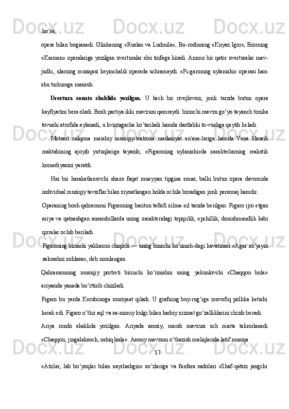 ko’ra,
opera bilan bogianadi. Glinkaning «Ruslan va Ludmila», Bo- rodinning «Knyaz Igor», Bizening
«Karmen» operalariga yozilgan   uverturalar shu toifaga kiradi. Ammo bir qator uverturalar mav-
judki, ularning  musiqasi keyinchalik  operada uchramaydi.  «Fi- garoning uylanishi»  operasi  ham
shu turkumga mansub.
Uvertura   sonata   shaklida   yozilgan.   U   hech   bir   rivojlovsiz,   jonli   tarzda   butun   opera
kayfiyatini bera oladi. Bosh partiya ikki mavzuni qamraydi: birinchi mavzu go’yo tayanch tonika
tovushi atrofida aylanadi, u kvintagacha ko’tariladi hamda dastlabki to-vushga qaytib keladi.
Motsart   xalqona   maishiy   musiqiy-teatrona   madaniyat   an'ana-lariga   hamda   Vena   klassik
maktabining   ajoyib   yutuqlariga   tayanib,   «Figaroning   uylanishi»da   xarakterlarning   realistik
komediyasini yaratdi. 
Har   bir   harakatlanuvchi   shaxs   faqat   muayyan   tipgina   emas,   balki   butun   opera   davomida
individual musiqiy tavsiflar bilan ziynatlangan holda ochila boradigan jonli personaj hamdir.
Operaning bosh qahramoni Figaroning bariton tafsifi xilma-xil tarzda berilgan. Figaro ijro etgan
ariya va qatnashgan ansambillarda  uning xarakteridagi  topqirlik,  epchillik,  donishmandlik  kabi
qirralar ochib beriladi.
Figaroning birinchi yakkaxon chiqishi — uning birinchi ko’rinish- dagi kavatinasi «Agar xo’jayin
sakrashni xohlasa», deb nomlangan.
Qahramonning   musiqiy   portreti   birinchi   ko’rinishni   uning   yakunlovchi   «Chaqqon   bola»
ariyasida yanada bo’rttirib chiziladi.
Figaro   bu   yerda   Kerubinoga   murojaat   qiladi.   U   grafning   buy-rug’iga   muvofiq   polkka   ketishi
kerak edi. Figaro o’tkir aql va sa-mimiy kulgi bilan harbiy xizmat go’zalliklarini chizib beradi.
Ariya   rondo   shaklida   yozilgan.   Ariyada   asosiy,   marsh   mavzusi   uch   marta   takrorlanadi
«Chaqqon, jingalaksoch, oshiq bola». Asosiy mavzuni o’tkazish oraliqlarida latif musiqa 
                                                                              17
«Atirlar,   lab   bo’yoqlar   bilan   xayrlashgin»   so’zlariga   va   fanfara   sadolari   «Shaf-qatsiz   jangchi 