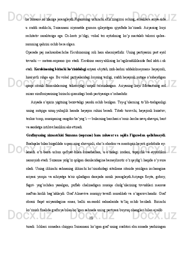 bo’lursan» so’zlariga jaranglaydi.Figaroning uchinchi «Ko’zingizni oching, erkaklar» ariya-sida
u   xuddi   rashkchi,   Suzannani   xiyonatda   gumon   qilayotgan   qiyofada   ko’rinadi.   Ariyaning   kuyi
rechitativ   xarakteriga   ega.   Or- kestr   jo’rligi,   vokal   tez   aytishning   ko’p   martalab   takrori   qahra-
monning qahrini ochib bera olgan.
Operada  paj   mahrambachcha   Kerubinoning   roli  ham   aha miyatlidir.  Uning partiyasini  past ayol
tovushi — metsso-soprano   ijro   etadi. Kerubino saroy ahlining ko’ngilxushliklarida faol ishti- i ok
etadi.   Kerubinoning birinchi ko’rinishdagi   ariyasi «Aytish, izoh- lashni uddalolmayman»  hayajonli,
hissiyotli ruhga ega. Bu vokal   partiyalaridagi kuyning tezligi, xuddi hayajonli nutqqa o’xshaydigan
qisqa   ritmik   formulalarning   takroriyligi   orqali   ta'minlangan.   Ariyaning   kuyi   Motsartning   sol
minor simfoniyasining birinchi  qismidagi bosh partiyasiga o’xshashdir.
Ariyada  o’spirin  yigitning  bezovtaligi  yaxshi ochib  berilgan.  Tuy- g’ularning   to’lib-toshganligi
uning   nutqiga   uzuq-yuluqlik   hamda   hayajon   ruhini   beradi.   Titrab   turuvchi,   hayajonli   kuzatuv,
tezkor tcmp, musiqaning rangdor bo’yog’i — bularning barchasi o’smir- larcha zavq-shavqni, baxt
va saodatga intiluvchanlikni aks ettiradi.
Grafinyaning   xizmatchisi   Suzanna   (soprano)   ham   zakovat   va   aqlda   Figarodan   qolishmaydi.
Boshqalar bilan birgalikda u qasr- ning shovqinli, sho’x-shodon va mantiqsiz hayoti girdobida ay-
lanadi.   o’z   baxti   uchun   qafiyat   bilan   kurasharkan,   u   o’zidagi   irodani,   topqirlik   va   ayyorlikni
namoyish etadi. Suzanna yolg’iz  qolgan damlaridagina bamaylixotir o’z qaylig’i haqida o’y sura
oladi.  Uning  ikkinchi  sahnaning  ikkinchi  ko’rinishidagi   sitsiliana   ritmida  yozilgan   ixchamgina
ariyasi   yorqin   va   aihiyatga   ta'sir   qiladigan   darajada   nozik   jaranglaydi.Ariyaga   fieyta,   goboy,
fagot-   yog’ochdan   yasalgan,   puflab   chalinadigan   musiqa   cholg’ularining   tovushlari   maxsus
maftun- korlik   bag’ishlaydi.   Graf   Almaviva   musiqiy   tavsifi   murakkab   va   o’zgaruvchandir.   Graf
obrazi   faqat   ariyasidagina   emas,   balki   an- sambl   sahnalarida   to’liq   ochib   beriladi.   Birinchi
ko’rinish finalida  grafmya bilan bo’lgan sahnada uning partiyasi buyruq ohanglari bilan ajralib 
                                                                      18
turadi. Ichkari xonadan chiqqan Suzannani ko’rgan   graf uning xushtori shu xonada yashiringan 