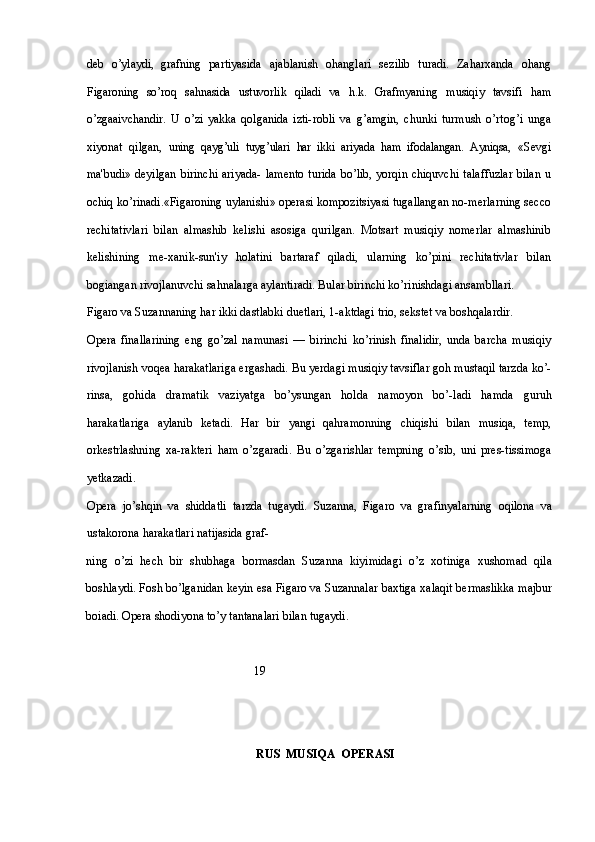 deb   o’ylaydi,   grafning   partiyasida   ajablanish   ohanglari   sezilib   turadi.   Zaharxanda   ohang
Figaroning   so’roq   sahnasida   ustuvorlik   qiladi   va   h.k.   Grafmyaning   musiqiy   tavsifi   ham
o’zgaaivchandir.   U   o’zi   yakka   qolganida   izti- robli   va   g’amgin,   chunki   turmush   o’rtog’i   unga
xiyonat   qilgan,   uning   qayg’uli   tuyg’ulari   har   ikki   ariyada   ham   ifodalangan.   Ayniqsa,   «Sevgi
ma'budi» deyilgan  birinchi  ariyada-  lamento  turida  bo’lib,  yorqin chiquvchi  talaffuzlar  bilan  u
ochiq ko’rinadi.«Figaroning uylanishi» operasi kompozitsiyasi tugallangan no-merlarning secco
rechitativlari   bilan   almashib   kelishi   asosiga   qurilgan.   Motsart   musiqiy   nomerlar   almashinib
kelishining   me-xanik-sun'iy   holatini   bartaraf   qiladi,   ularning   ko’pini   rechitativlar   bilan
bogiangan rivojlanuvchi sahnalarga aylantiradi. Bular birinchi ko’rinishdagi ansambllari.
Figaro va Suzannaning har ikki dastlabki duetlari, 1-aktdagi trio, sekstet va boshqalardir.
Opera   finallarining   eng   go’zal   namunasi   —   birinchi   ko’rinish   finalidir,   unda   barcha   musiqiy
rivojlanish voqea harakatlariga ergashadi. Bu yerdagi musiqiy tavsiflar goh mustaqil tarzda ko’-
rinsa,   gohida   dramatik   vaziyatga   bo’ysungan   holda   namoyon   bo’-ladi   hamda   guruh
harakatlariga   aylanib   ketadi.   Har   bir   yangi   qahramonning   chiqishi   bilan   musiqa,   temp,
orkestrlashning   xa-rakteri   ham   o’zgaradi.   Bu   o’zgarishlar   tempning   o’sib,   uni   pres-tissimoga
yetkazadi.
Opera   jo’shqin   va   shiddatli   tarzda   tugaydi.   Suzanna,   Figaro   va   grafinyalarning   oqilona   va
ustakorona harakatlari natijasida graf-
ning   o’zi   hech   bir   shubhaga   bormasdan   Suzanna   kiyimidagi   o’z   xotiniga   xushomad   qila
boshlaydi. Fosh bo’lganidan keyin esa Figaro va Suzannalar baxtiga xalaqit bermaslikka majbur
boiadi. Opera shodiyona to’y tantanalari bilan tugaydi.
                                                  19
                                                            RUS  MUSIQA  OPERASI 