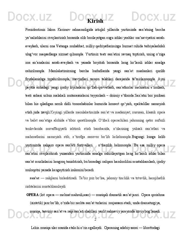 Kirish
Prezidentimiz   Islom   Karimov   rahnamoligida   istiqlol   yillarida   yurtimizda   san’atning   barcha
yo‘nalishlarini rivojlantirish borasida olib borilayotgan ezgu ishlar yoshlar ma’naviyatini asrab-
avaylash,   ularni   ona   Vatanga   muhabbat,   milliy   qadriyatlarimizga   hurmat   ruhida   tarbiyalashdek
ulug‘vor   maqsadlarga   xizmat   qilmoqda.   Yurtimiz   teatr   san’atini   ravnaq   toptirish,   uning   o‘ziga
xos   an’analarini   asrab-avaylash   va   yanada   boyitish   borasida   keng   ko‘lamli   ishlar   amalga
oshirilmoqda.   Mamlakatimizning   barcha   hududlarida   yangi   san’at   maskanlari   qurilib
foydalanishga   topshirilmoqda,   mavjudlari   zamon   talablari   darajasida   ta’mirlanmoqda.   Ayni
paytda   sohadagi   yangi   ijodiy   loyihalarni   qo‘llab-quvvatlash,   san’atkorlar   mehnatini   e’zozlash,
teatr sohasi uchun malakali  mutaxassislarni  tayyorlash – doimiy e’tiborda.San’atni  bor jozibasi
bilan   his   qiladigan   nozik   didli   tomoshabinlar   huzurida   konsert   qo‘yish,   spektakllar   namoyish
etish juda  zavqli. Keyingi yillarda  mamlakatimizda  san’at  va madaniyat,  xususan,  klassik  opera
va   balet   san’atiga   alohida   e’tibor   qaratilmoqda.   O‘zbek   operachilari   jahonning   qator   nufuzli
tanlovlarida   muvaffaqiyatli   ishtirok   etish   barobarida,   o‘zlarining   yuksak   san’atlari   va
mahoratlarini   namoyish   etib,   e’tirofga   sazovor   bo‘lib   kelishmoqda. Bugungi   kunga   kelib
yurtimizda   xalqaro   opera   san’ati   festivallari       o‘tkazilib   kelinmoqda.   Bu   esa   milliy   opera
san’atini   rivojlantirish   yuzasidan   yurtimizda   amalga   oshirilayotgan   keng   ko‘lamli   ishlar   bilan
san’at muxlislarini kengroq tanishtirish, bu boradagi xalqaro hamkorlikni mustahkamlash, ijodiy
muloqotni yanada kengaytirish imkonini beradi                                                      
san’at   — xalqlarni  birlashtiradi.  Ta’bir  joiz  bo‘lsa, jahoniy  tinchlik  va totuvlik,  hamjihatlik
rishtalarini mustahkamlaydi
OPERA  (lot. opera — mehnat mahsuli,asar) — musiqali dramatik san’at janri.    Opera  qorishma
(sintetik) janr bo‘lib, o‘zida bir nechta san’at turlarini  mujassam etadi; unda dramaturgiya,
musiqa, tasviriy san’at va raqs san’ati shakllari yaxlit sahnaviy jarayonda uzviy bog‘lanadi. 
2
Lekin musiqa ular orasida etakchi o‘rin egallaydi.    Opera ning adabiy asosi — librettodagi  