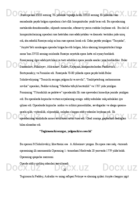   Russ operasi XVIII asrning 70- yillarida vujudga keldi. XVIII asrning 30-yillarida russ 
saxnalarida paydo bolgan operalarni chet ellik kompozitorlar yozib berar edi. Bu operalarning 
matnlarida donishmandlar, olijanob monarxlar, afsonaviy yarim xudolar kuylanar edi.  Bu chel el
kompozitorlarining operalari russ hatotidan russ adabiyotidan va dramatic teatridan juda uzoq 
edi, shu sababli Rossiya xalqi uchun russ operasi kerak edi. Osha paytda yozilgan “Tanyisha”, 
“Anyita”deb nomlangan operalar bizgacha etib kelgan, lekin ularning kompozitorlari bizga 
noma’lum.XVIII asrning oxirlarida Rossiya xayotida opera katta rol oynay boshladi. 
Rossiyaning ilgor adabiyotchilari va teatr arboblari opera janrida asarlar yoza boshladilar. Bular 
Sumarokov, Nikolayev, Ablesimov, Krilov, Knyajnin, kompozitorlardan Pashkevich, 
Bortnyanskiy, va Fominlar edi. Rossiyada 70-80 yillarda opera paydo boldi.Bular 
Sokolovskiyning “Temirchi-sexrgar,yolgonchi va sovchi”, “Sanktpeterburg mehmonxona 
xovlisi” operalari, Pashkevichning “Martaba tufayli baxtsizlik” va 1787 yida yozilgan 
Fominning “YAmshikik na podstave” operalaridir.Ilk russ opewralari komediya janrida yozilgan
edi. Bu operalarda kopincha vertuoz ariyalarning orniga  oddiy ashulalar xalq ashulalari ijro 
qilinar edi. Operalarda kopincha  nodon va ochkoz pomeshiklar, savdogarlar va ularga qarama-
qarshi qilib, vijdonlilik, olijanoblik, xalqdan chiqqan oddiy odamlar kuylanar edi. Ilk 
operalarining tuzilishida nomer strukturasi ustun turar edi.  Orad musiqa, gaplashish dealoglari 
bilan almashar edi.
                             “Tegirmonchi-sexrgar, yolgonchi va sovchi ”  
Bu operani M.Sokolovskiy, librettosini esa   A.Ablesimov yozgan. Bu opera russ xalq –turmush  
operasining ilk namunasidir.Operaning 1- tomoshasi Moskvada 20 yanvarda 1779 yilda boldi.
Operaning qisqacha mazmuni.
Operda oddiy qishloq odamlari tasvirlanadi.
                                                              20
Tegirmonchi Faddey, Ankudin va uning rafiqasi Fetinya va ularning qizlari Anyita chaqqon yigit 