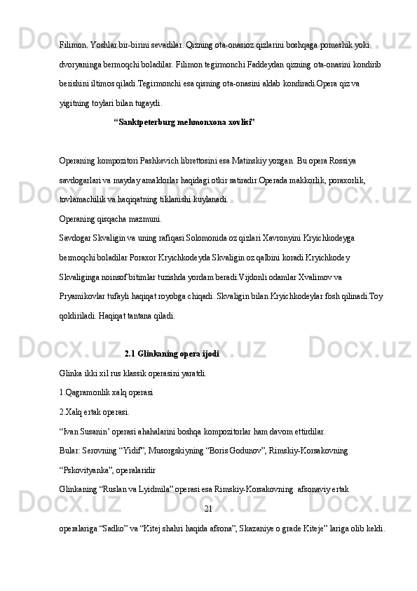 Filimon. Yoshlar bir-birini sevadilar. Qizning ota-onasioz qizlarini boshqaga pomeshik yoki 
dvoryaninga bermoqchi boladilar. Filimon tegirmonchi Faddeydan qizning ota-onasini kondirib 
berishini iltimos qiladi.Tegirmonchi esa qisning ota-onasini aldab kondiradi.Opera qiz va 
yigitning toylari bilan tugaydi.
                           “Sanktpeterburg mehmonxona xovlisi”
 
Operaning kompozitori Pashkevich librettosini esa Matinskiy yozgan. Bu opera Rossiya 
savdogarlari va mayday amaldorlar haqidagi otkir satiradir.Operada makkorlik, poraxorlik, 
tovlamachilik va haqiqatning tiklanishi kuylanadi.
Operaning qisqacha mazmuni.
Savdogar Skvaligin va uning rafiqasi Solomonida oz qizlari Xavronyini Kryichkodeyga 
bermoqchi boladilar Poraxor Kryichkodeyda Skvaligin oz qalbini koradi Kryichkodey 
Skvaliginga noinsof bitimlar tuzishda yordam beradi.Vijdonli odamlar Xvalimov va 
Pryamikovlar tufayli haqiqat royobga chiqadi. Skvaligin bilan Kryichkodeylar fosh qilinadi.Toy 
qoldiriladi. Haqiqat tantana qiladi.
   
                                2.1 Glinkaning opera ijodi
Glinka ikki xil rus klassik operasini yaratdi.
1.Qagramonlik xalq operasi 
2.Xalq ertak operasi.
“Ivan Susanin’ operasi ahahalarini boshqa kompozitorlar ham davom ettirdilar.
Bular: Serovning “Yidif”, Musorgskiyning “Boris Godunov”, Rimskiy-Korsakovning 
“Pskovityanka”, operalaridir
Glinkaning “Ruslan va Lyidmila” operasi esa Rimskiy-Korsakovning  afsonaviy ertak 
                                                                     21
operalariga “Sadko” va “Kitej shahri haqida afsona”, Skazaniye o grade Kiteje” lariga olib keldi. 