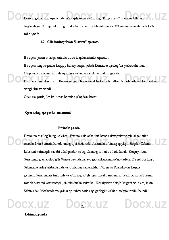 Borodinga ham bu opera juda ta’sir qilgan va u o’zining “Knyaz Igor” opersini  Glinka 
bag’ishlagan.Kompozitorning bu ikkita operasi rus klassik hamda XX asr musiqasida juda katta 
rol o’ynadi.
                    2.2   Glinkaning “Ivan Susanin” operasi.
Bu opera jahon musiqa tarixida birinchi qahramonlik operadir.
Bu operaning negizida haqiqiy tarixiy voqea yotadi.Domnino qishlog’da yashovchi Ivan 
Osipovich Susanin ismli dexqonning vatanparvarlik jasorati to’grisida. 
Bu operaning librettosini Rozen yozgan, lekin sovet teatri bu librettoni tan olmadi va Gorodeskiy
yangi libretto yozdi.
Oper 4ta parda, 3ta ko’rinish hamda epilogdan iborat.
   
  Operaning  qisqacha  mazmuni.                              
                                 
                                        Birinchi parda
Domnino qishlog’ining ko’chasi. Buerga xalq askarlari hamda dexqonlar to’plnishgan.ular 
orasida Ivan Susanin hamda uning qizi Antonida. Antonida o’zining qaylig’I Bogdan Sabinin 
kelishini kutmoqda sababi u kelgandan so’ng ularning to’lari bo’lishi kerak. Shupayt Ivan 
Susaninning asrandi o’g’li Vanya qayiqda kelayotgan askarlarni ko’rib qoladi. Otryad boshlig’I 
Sabinin keladi g’alaba haqida va o’zlarinig sarkardalari Minin va Pojarskiylar haqida 
gapiradi.Susanindan Antonida va o’zining to’ylariga ruxsat berishini so’raydi.Boshida Susanin 
rozilik berishni xoxlamaydi, chunki dushmanlar hali Rossiyadan chiqib ketgani yo’q edi, lekin 
Sabinindan Moskvada polyaklar qo’rshov ostida qolganligini eshitib, to’yga rozilik beradi.
                           
                                                                   22
  Ikkinchi parda  