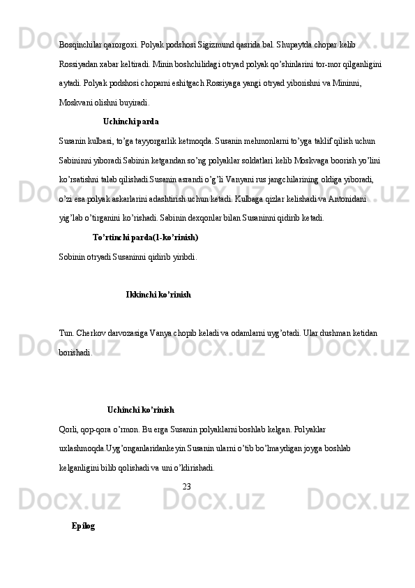 Bosqinchilar qarorgoxi. Polyak podshosi Sigizmund qasrida bal. Shupaytda chopar kelib 
Rossiyadan xabar keltiradi. Minin boshchilidagi otryad polyak qo’shinlarini tor-mor qilganligini 
aytadi. Polyak podshosi choparni eshitgach Rossiyaga yangi otryad yiborishni va Mininni, 
Moskvani olishni buyiradi. 
                      Uchinchi parda
Susanin kulbasi, to’ga tayyorgarlik ketmoqda. Susanin mehmonlarni to’yga taklif qilish uchun 
Sabininni yiboradi Sabinin ketgandan so’ng polyaklar soldatlari kelib Moskvaga boorish yo’lini 
ko’rsatishni talab qilishadi.Susanin asrandi o’g’li Vanyani rus jangchilarining oldiga yiboradi, 
o’zi esa polyak askarlarini adashtirish uchun ketadi. Kulbaga qizlar kelishadi va Antonidani 
yig’lab o’tirganini ko’rishadi. Sabinin dexqonlar bilan Susaninni qidirib ketadi.
                 To’rtinchi parda(1-ko’rinish)
Sobinin otryadi Susaninni qidirib yiribdi.
                     
                                Ikkinchi ko’rinish
Tun. Cherkov darvozasiga Vanya chopib keladi va odamlarni uyg’otadi. Ular dushman ketidan 
borishadi.   
                               
                       Uchinchi ko’rinish
Qorli, qop-qora o’rmon. Bu erga Susanin polyaklarni boshlab kelgan. Polyaklar 
uxlashmoqda.Uyg’onganlaridankeyin Susanin ularni o’tib bo’lmaydigan joyga boshlab 
kelganligini bilib qolishadi va uni o’ldirishadi.
                                                           23
       Epilog 