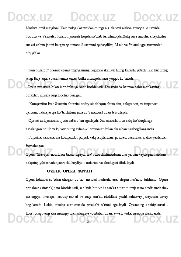 Moskva qizil maydoni. Xalq polyaklar ustidan qilingan g’alabani nishonlamoqda. Antonida , 
Sobinin va Vanyalar Susanin jasorati haqida so’zlab berishmoqda.Xalq rus erini sharaflaydi,shu 
rus eri uchun jonini bergan qahramon Susaninni qutlaydilar, Minin va Pojarskiyga tasannolar 
o’qiydilar.
 “Ivan Susanin” operasi dramaturgiyasining negizida ikki kuchning kurashi yotadi. Ikki kuchning
jangi faqat opera mazmunida emas, balki musiqada ham yaqqol ko’rinadi. 
  Opera uvertyira bilan introduksiya bilan boshlanadi. Uvertyirada hamma qahramonlarning 
obrazlari musiqa orqali ochib berilgan.
    Kompozitor Ivan Susanin obrazini oddiy bir dehqon obrazidan, xalqparvar, vatanparvar 
qahramon darajasiga ko’tarilishini juda zo’r maxorat bilan tasvirlaydi. 
   Operad xalq saxnalari juda katta o’rin egallaydi. Xor saxnalari rus xalq ko’shiqlariga 
asoslangan bo’lib.xalq hayotining xilma-xil tomonlari bilan chambarchas bog’langandir. 
   Polyaklar saxnalarida kompozitor polyak xalq raqslaridan: polonez, mazurka, krakovyaklardan
foydalangan.
Opera “Slavsya” nomli xor bilan tugaydi. BVu xor dushmanlarni ona yerdan xaydagan mardona 
xalqning yiksas vatanparvarlik kayfiyati tantanasi va shodligini ifodalaydi.
                       O’ZBEK  OPERA  SAN’ATI
Opera-lotincha   so‘zdan   olingan   bo‘lib,   mehnat   mahsuli,   asar   degan   ma’noni   bildiradi.   Opera
qorishma (sintetik) janr hisoblanadi, u o‘zida bir necha san’at turlarini mujassam etadi: unda dra-
maturgiya,   musiqa,   tasviriy   san’at   va   raqs   san’ati   shakllari   yaxlit   sahnaviy   jarayonda   uzviy
bog‘lanadi.   Lekin   musiqa   ular   orasida   yetakchi   o‘rinni   egallaydi.   Operaning   adabiy   asosi   -
librettodagi voqealar musiqiy dramaturgiya vositalari bilan, avvalo vokal musiqa shakliarida 
                                                                   24 