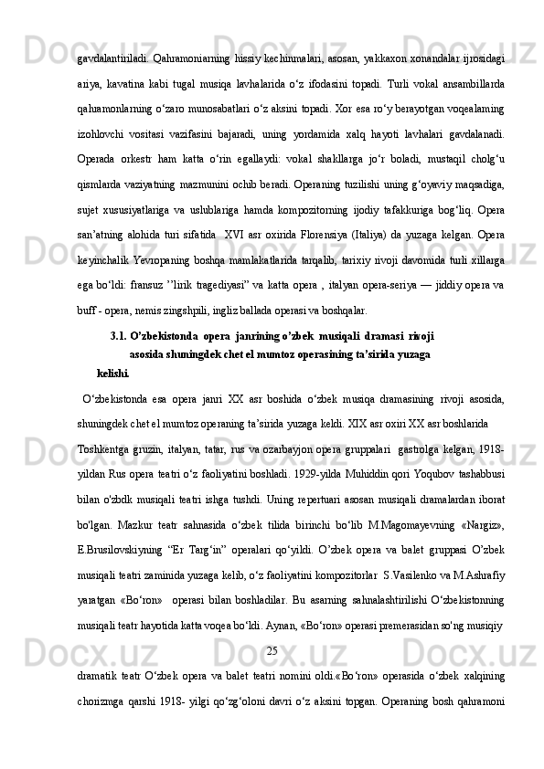 gavdalantiriladi.   Qahramoniarning   hissiy   kechinmalari,   asosan,   yakkaxon   xonandalar   ijrosidagi
ariya,   kavatina   kabi   tugal   musiqa   lavhalarida   o‘z   ifodasini   topadi.   Turli   vokal   ansambillarda
qahramonlarning  o‘zaro munosabatlari  o‘z aksini topadi. Xor esa ro‘y berayotgan voqealaming
izohlovchi   vositasi   vazifasini   bajaradi,   uning   yordamida   xalq   hayoti   lavhalari   gavdalanadi.
Operada   orkestr   ham   katta   o‘rin   egallaydi:   vokal   shakllarga   jo‘r   boladi,   mustaqil   cholg‘u
qismlarda vaziyatning  mazmunini  ochib beradi. Operaning tuzilishi  uning g‘oyaviy maqsadiga,
sujet   xususiyatlariga   va   uslublariga   hamda   kompozitorning   ijodiy   tafakkuriga   bog‘liq.   Opera
san’atning   alohida   turi   sifatida     XVI   asr   oxirida   Florensiya   (Italiya)   da   yuzaga   kelgan.   Opera
keyinchalik   Yevropaning   boshqa   mamlakatlarida   tarqalib,   tarixiy   rivoji   davomida   turli   xillarga
ega   bo‘ldi:   fransuz   ’’lirik   tragediyasi”   va   katta   opera   ,   italyan   opera-seriya   —   jiddiy   opera   va
buff - opera, nemis zingshpili, ingliz ballada operasi va boshqalar.
3.1. O’zbekistonda  opera  janrining o’zbek  musiqali  dramasi  rivoji 
       asosida shuningdek chet el mumtoz operasining ta’sirida yuzaga 
       kelishi. 
  O‘zbekistonda   esa   opera   janri   XX   asr   boshida   o‘zbek   musiqa   dramasining   rivoji   asosida,
shuningdek chet el mumtoz operaning ta’sirida yuzaga keldi. XIX asr oxiri XX asr boshlarida  
Toshkentga   gruzin,   italyan,   tatar,   rus   va   ozarbayjon   opera   gruppalari     gastrolga   kelgan,   1918-
yildan Rus  opera teatri  o‘z faoliyatini  boshladi.  1929-yilda  Muhiddin qori Yoqubov tashabbusi
bilan   o'zbdk   musiqali   teatri   ishga   tushdi.   Uning   repertuari   asosan   musiqali   dramalardan   iborat
bo'lgan.   Mazkur   teatr   sahnasida   o‘zbek   tilida   birinchi   bo‘lib   M.Magomayevning   «Nargiz»,
E.Brusilovskiyning   “Er   Targ‘in”   operalari   qo‘yildi.   O’zbek   opera   va   balet   gruppasi   O’zbek
musiqali teatri zaminida yuzaga kelib, o‘z faoliyatini kompozitorlar  S.Vasilenko va M.Ashrafiy
yaratgan   «Bo‘ron»     operasi   bilan   boshladilar.   Bu   asarning   sahnalashtirilishi   O‘zbekistonning
musiqali teatr hayotida katta voqea bo‘ldi. Aynan, «Bo‘ron» operasi premerasidan so'ng musiqiy 
                                                                     25
dramatik   teatr   O‘zbek   opera   va   balet   teatri   nomini   oldi.« Во ‘r о n»   operasida   o‘zbek   xalqining
chorizmga   qarshi   1918-   yilgi   qo‘zg‘oloni   davri   o‘z   aksini   topgan.   Operaning   bosh   qahramoni 