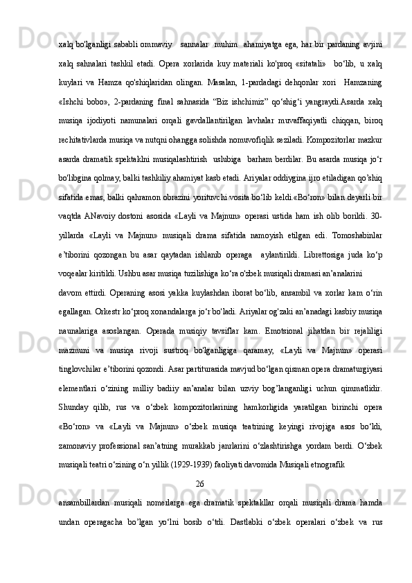 xalq  bo'lganligi   sababli   ommaviy       sannalar   muhim    ahamiyatga   ega,  har  bir pardaning   avjini
xalq   sahnalari   tashkil   etadi.   Opera   xorlarida   kuy   materiali   ko'proq   «sitatali»     bo‘lib,   u   xalq
kuylari   va   Hamza   qo'shiqlaridan   olingan.   Masalan,   1-pardadagi   dehqonlar   xori     Hamzaning
«Ishchi   bobo»,   2-pardaning   final   sahnasida   “Biz   ishchimiz”   qo‘shig‘i   yangraydi.Asarda   xalq
musiqa   ijodiyoti   namunalari   orqali   gavdallantirilgan   lavhalar   muvaffaqiyatli   chiqqan,   biroq
rechitativlarda musiqa va nutqni ohangga solishda nomuvofiqlik seziladi. Kompozitorlar mazkur
asarda   dramatik   spektaklni   musiqalashtirish     uslubiga     barham   berdilar.   Bu   asarda   musiqa   jo‘r
bo'libgina qolmay, balki tashkiliy ahamiyat kasb etadi. Ariyalar oddiygina ijro etiladigan qo’shiq
sifatida emas, balki qahramon obrazini yorituvchi vosita bo‘lib keldi.«Bo‘ron» bilan deyarli bir
vaqtda   ANavoiy   dostoni   asosida   «Layli   va   Majnun»   operasi   ustida   ham   ish   olib   borildi.   30-
yillarda   «Layli   va   Majnun»   musiqali   drama   sifatida   namoyish   etilgan   edi.   Tomoshabinlar
e’tiborini   qozongan   bu   asar   qaytadan   ishlanib   operaga     aylantirildi.   Librettosiga   juda   ko‘p
voqealar kiritildi. Ushbu asar musiqa tuzilishiga ko‘ra o'zbek musiqali dramasi an’analarini 
davom   ettirdi.   Operaning   asosi   yakka   kuylashdan   iborat   bo‘lib,   ansambil   va   xorlar   kam   o‘rin
egallagan. Orkestr ko‘proq xonandalarga jo‘r bo'ladi. Ariyalar og'zaki an’anadagi kasbiy musiqa
naunalariga   asoslangan.   Operada   musiqiy   tavsiflar   kam.   Emotsional   jihatdan   bir   rejaliligi
mazmuni   va   musiqa   rivoji   sustroq   bo'lganligiga   qaramay,   «Layli   va   Majnun»   operasi
tinglovchilar e’tiborini qozondi. Asar partiturasida mavjud bo‘lgan qisman opera dramaturgiyasi
elementlari   o‘zining   milliy   badiiy   an’analar   bilan   uzviy   bog’langanligi   uchun   qimmatlidir.
Shunday   qilib,   rus   va   o‘zbek   kompozitorlarining   hamkorligida   yaratilgan   birinchi   opera
«Bo‘ron»   va   «Layli   va   Majnun»   o‘zbek   musiqa   teatrining   keyingi   rivojiga   asos   bo‘ldi,
zamonaviy   professional   san’atning   murakkab   janrlarini   o‘zlashtirishga   yordam   berdi.   O‘zbek
musiqali teatri o‘zining o‘n yillik (1929-1939) faoliyati davomida Musiqali etnografik 
                                                                  26
ansambillardan   musiqali   nomerlarga   ega   dramatik   spektakllar   orqali   musiqali   drama   hamda
undan   operagacha   bo’lgan   yo‘lni   bosib   o‘tdi.   Dastlabki   o‘zbek   operalari   o‘zbek   va   rus 