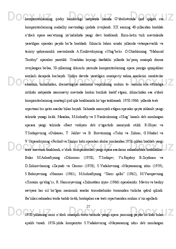 kompozitorlarining   ijodiy   hamkorligi   natijasida   hamda   O‘zbekistonda   ijod   qilgan   rus
kompozitorlarining   mahalliy   mavzudagi   ijodida   rivojlandi.   XX   asrning   40-yillaridan   boshlab
o‘zbek   opera   san’atining   yo‘nalishida   yangi   davr   boshlandi.   Birin-ketin   turli   mavzulaida
yaratilgan   operalar   paydo   bo‘la   boshladi.   Ikkinchi   Jahon   urushi   yillarida   vatanparvarlik   va
tarixiy   qahramonlik   mavzularida   A.Kozlovskiyning   «Ulug’bek».   O.Chishkoning   “Mahmud
Tarobiy”   operalari   yaratildi.   Urushdan   keyingi   dastlabki   yillarda   ko‘proq   musiqali   drama
rivojlangan   bo'lsa,   50-yillarning   ikkinchi   yarmida   kompozitorlarning   opera   janriga   qiziqishlari
sezilarli   darajada   kuchaydi.   Ushbu   davrda   yaratilgan   musiqaviy   sahna   asarlarini   xarakterlar
ekanmiz,   birinchidan,   dramaturgiya   mazmuni   voqelikning   muhim   to-   monini   aks   ettirishga
intilishi   natijasida   zamonaviy   mavzuda   keskin   burilish   kashf   etgani,   ikkinchidan   esa   o'zbek
kompozitorlarining mustaqil ijod qila boshlanishi ko‘zga tashlanadi. 1950-1966- yillarda teatr 
repertuari bir qator asarlar bilan boyidi. Sahnada namoyish etilgan operalar qayta ishlanib yangi
tahrirda   yuzagi   keldi.   Masalan,   M.Ashrafiy   va   S.Vasilenkoning   «Ulug‘   kanal»   deb   nomlangan
operasi   yangi   tahrirda   «Baxt   vodiysi»   deb   o‘zgartirib   namoyish   etildi.   R.Gliyer   va
T.Sodiqovning   «Gulsara»,   T.   Jalilov   va   B.   Brovsinning   «Tohir   va   Zuhra»,   G.Mushel   va
V.Uspenskiyning «Farhod va Shirin» kabi operalari shular jumlasidan.1958-yildan boshlab yangi
teatr mavsumi boshlandi, o‘zbek  kompozitorlari yangi opera asarlarini sahnalashtira boshladilar.
Bular   M.Ashrafiyning   «Dilorom»   (1958),   T.Sodiqov,   Yu.Rajabiy   B.Zeydman   va
D.Zokirovlaming   «Zaynab   va   Omon»   (1958),   S.Yudakovning   «Maysaraning   ishi»   (1959),
S.Boboyevning   «Hamza»   (1961),   M.Ashrafiyning   “Shoir   qalbi”   (1962),   M.Yusupovning
«Xorazm qo‘shig‘i», R. Hamroyevning «Zulmatdan ziyo» (1966) operalaridir. Mavzu va badiiy
saviyasi   har   xil   bo‘lgan   mazmunli   asarlar   tomoshabinlar   tomonidan   turlicha   qabul   qilindi.
Ba’zilari sahnadan tezda tushib ketdi, boshqalari esa teatr repertuaridan muhim o‘rin egalladi. 
                                                                     27
1950-yillaming   oxiri   o‘zbek   musiqali   teatri   tarixida   yangi   opera   janrining   paydo   bo‘lishi   bilan
ajralib   turadi.   1958-yilda   kompozitor   S.Yudakovning   «Maysaraning   ishi»   deb   nomlangan 