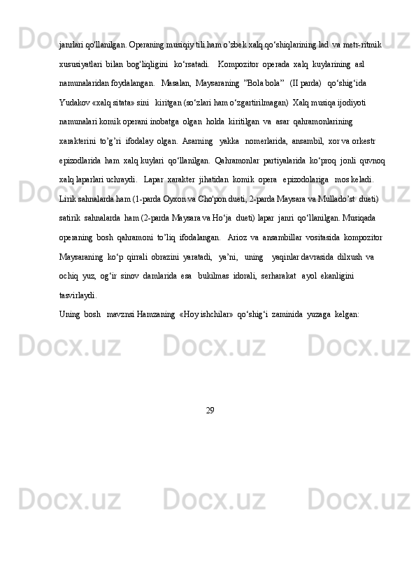 janrlari qo'llanilgan. Operaning musiqiy tili ham o’zbek xalq qo‘shiqlarining lad  va metr-ritmik 
xususiyatlari  bilan  bog'liqligini   ko‘rsatadi.    Kompozitor  operada  xalq  kuylarining  asl 
namunalaridan foydalangan.   Masalan,  Maysaraning  ”Bola bola”   (II parda)   qo‘shig‘ida   
Yudakov «xalq sitata» sini   kiritgan (so‘zlari ham o‘zgartirilmagan)  Xalq musiqa ijodiyoti 
namunalari komik operani inobatga  olgan  holda  kiritilgan  va  asar  qahramonlarining 
xarakterini  to’g’ri  ifodalay  olgan.  Asarning   yakka   nomerlarida,  ansambil,  xor va orkestr  
epizodlarida  ham  xalq kuylari  qo‘llanilgan.  Qahramonlar  partiyalarida  ko‘proq  jonli  quvnoq
xalq laparlari uchraydi.   Lapar  xarakter  jihatidan  komik  opera   epizodolariga   mos keladi.  
Lirik sahnalarda ham (1-parda Oyxon va Cho'pon dueti, 2-parda Maysara va Mullado’st  dueti)  
satirik  sahnalarda  ham (2-parda Maysara va Ho‘ja  dueti) lapar  janri  qo‘llanilgan. Musiqada  
operaning  bosh  qahramoni  to’liq  ifodalangan.   Arioz  va  ansambillar  vositasida  kompozitor 
Maysaraning  ko‘p  qirrali  obrazini  yaratadi,   ya’ni,   uning    yaqinlar davrasida  dilxush  va  
ochiq  yuz,  og‘ir  sinov  damlarida  esa   bukilmas  idorali,  serharakat   ayol  ekanligini  
tasvirlaydi. 
Uning  bosh   mavznsi Hamzaning  «Hoy ishchilar»  qo‘shig‘i  zaminida  yuzaga  kelgan:
                                                                      29 