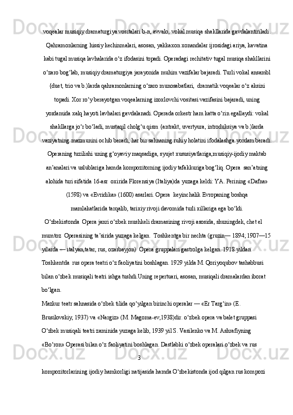 voqealar musiqiy dramaturgiya vositalari b-n, avvalo, vokal musiqa shakllarida gavdalantiriladi.
Qahramonlarning hissiy kechinmalari, asosan, yakkaxon xonandalar ijrosidagi ariya, kavatina
kabi tugal musiqa lavhalarida o‘z ifodasini topadi.  Opera dagi rechitativ tugal musiqa shakllarini
o‘zaro bog‘lab, musiqiy dramaturgiya jarayonida muhim vazifalar bajaradi. Turli vokal ansambl
{duet, trio va b.)larda qahramonlarning o‘zaro munosabatlari,  dramatik voqealar o‘z aksini
topadi. Xor ro‘y berayotgan voqealarning izoxlovchi vositasi vazifasini bajaradi, uning
yordamida xalq hayoti lavhalari gavdalanadi.  Opera da orkestr ham katta o‘rin egallaydi: vokal
shakllarga jo‘r bo‘ladi, mustaqil cholg‘u qism {antrakt, uvertyura, introduksiya va b.)larda
vaziyatning mazmunini ochib beradi, har bir sahnaning ruhiy holatini ifodalashga yordam beradi.
Opera ning tuzilishi uning g‘oyaviy maqsadiga, syujet xususiyatlariga,musiqiy-ijodiy maktab
an’analari va uslublariga hamda kompozitorning ijodiy tafakkuriga bog‘liq.   Opera   san’atning
alohida turi sifatida 16-asr  oxirida Florensiya (Italiya)da yuzaga keldi: YA. Perining «Dafna»
(1598) va «Evridika» (1600) asarlari.   Opera   keyinchalik Evropaning boshqa 
mamlakatlarida tarqalib, tarixiy rivoji davomida turli xillariga ega bo‘ldi.
  O‘zbekistonda    Opera  janri o‘zbek mushkeli dramasining rivoji asosida, shuningdek, chet el 
mumtoz    Opera sining ta’sirida yuzaga kelgan.  Toshkentga bir nechta (gruzin— 1894; 1907—15
yilarda — italyan,tatar, rus, ozarbayjon)    Opera  gruppalari gastrolga kelgan. 1918 yildan 
Toshkentda  rus opera teatri o‘z faoliyatini boshlagan. 1929 yilda M. Qoriyoqubov tashabbusi 
bilan o‘zbek musiqali teatri ishga tushdi.Uning repertuari, asosan, musiqali dramalardan iborat 
bo‘lgan. 
Mazkur teatr sahnasida o‘zbek tilida qo‘yilgan birinchi operalar — «Er Targ‘in» (E. 
Brusilovskiy, 1937) va «Nargiz» (M. Magoma-ev,1938)dir. o‘zbek opera va balet gruppasi 
O‘zbek musiqali teatri zaminida yuzaga kelib, 1939 yil S. Vasilenko va M. Ashrafiyning 
«Bo‘ron»  Opera si bilan o‘z faoliyatini boshlagan. Dastlabki o‘zbek operalari o‘zbek va rus 
                                                                 3
kompozitorlarining ijodiy hamkorligi natijasida hamda O‘zbekistonda ijod qilgan rus kompozi  