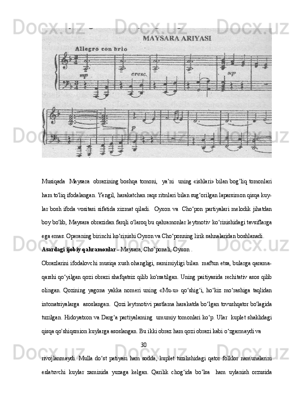 Musiqada   Maysara   obrazining  boshqa tomoni,    ya’ni   uning «ishlari» bilan bog’liq tomonlari
ham to'liq ifodalangan. Yengil, harakatchan raqs ritmlari bilan sug‘orilgan laparsimon qisqa kuy-
lar  bosh ifoda  vositasi  sifatida   xizmat   qiladi.    Oyxon va     Cho‘pon partiyalari   melodik  jihatdan
boy bo'lib, Maysara obrazidan farqli o'laroq bu qahramonlar leytmotiv ko‘rinishidagi tavsiflarga
ega emas. Operaning birinchi ko‘rinishi Oyxon va Cho‘ponning lirik sahnalaridan boshlanadi.
Asardagi ijobiy qahramonlar  - Maysara, Cho’ponali, Oyxon .  
Obrazlarini ifodalovchi musiqa xush ohangligi, samimiyligi bilan   maftun etsa, bularga qarama-
qarshi qo‘yilgan qozi obrazi shafqatsiz qilib ko'rsatilgan. Uning paitiyasida rechitativ asos qilib
olingan.   Qozining   yagona   yakka   nomeri   uning   «Mu-u»   qo‘shig‘i,   ho‘kiz   mo‘rashiga   taqlidan
intonatsiyalarga   asoslangan.  Qozi leytmotivi pastlama harakatda bo‘lgan tovushqator bo'lagida
tuzilgan. Hidoyatxon va Darg‘a partiyalaming   umumiy tomonlari ko‘p. Ular   kuplet shaklidagi
qisqa qo'shiqsmion kuylarga asoslangan. Bu ikki obraz ham qozi obrazi kabi o‘zgarmaydi va 
                                                                   30
rivojlanmaydi.   Mulla   do‘st   patiyasi   ham   sodda,   kuplet   tuzilishidagi   qator   folklor   namunalarini
eslatuvchi   kuylar   zaminida   yuzaga   kelgan.   Qarilik   chog‘ida   bo’lsa     ham   uylanish   orzusida 