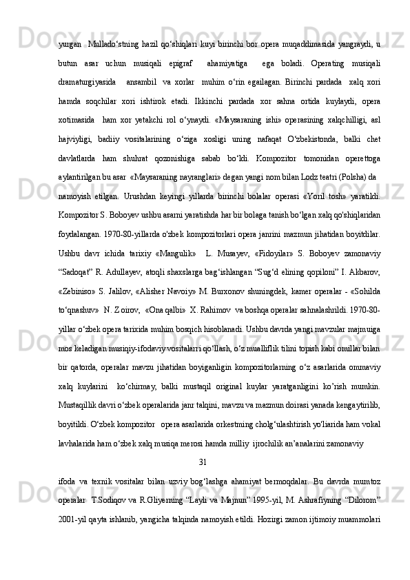 yurgan     Mullado‘stning   hazil   qo‘shiqlari   kuyi   birinchi   bor   opera   muqaddimasida   yangraydi,   u
butun   asar   uchun   musiqali   epigraf     ahamiyatiga     ega   boladi.   Operating   musiqali
dramaturgiyasida       ansambil     va   xorlar     muhim   o‘rin   egailagan.   Birinchi   pardada     xalq   xori
hamda   soqchilar   xori   ishtirok   etadi.   Ikkinchi   pardada   xor   sahna   ortida   kuylaydi,   opera
xotimasida     ham   xor   yetakchi   rol   o‘ynaydi.   «Maysaraning   ishi»   operasining   xalqchilligi,   asl
hajviyligi,   badiiy   vositalarining   o‘ziga   xosligi   uning   nafaqat   O‘zbekistonda,   balki   chet
davlatlarda   ham   shuhrat   qozonishiga   sabab   bo‘ldi.   Kompozitor   tomonidan   operettoga
aylantirilgan bu asar  «Maysaraning nayranglari» degan yangi nom bilan Lodz teatri (Polsha) da 
namoyish   etilgan.   Urushdan   keyingi   yillarda   birinchi   bolalar   operasi   «Yoril   tosh»   yaratildi.
Kompozitor S. Boboyev ushbu asarni yaratishda har bir bolaga tanish bo‘lgan xalq qo'shiqlaridan
foydalangan. 1970-80-yillarda o'zbek kompozitorlari opera janrini mazmun jihatidan boyitdilar.
Ushbu   davr   ichida   tarixiy   «Mangulik»     L.   Musayev,   «Fidoyilar»   S.   Boboyev   zamonaviy
“Sadoqat”   R.   Adullayev,   atoqli   shaxslarga   bag‘ishlangan   “Sug‘d   elining   qopiloni”   I.   Akbarov,
«Zebiniso»   S.   Jalilov,   «Alisher   Navoiy»   M.   Burxonov   shuningdek,   kamer   operalar   -   «Sohilda
to‘qnashuv»  N. Z oirov,  «Ona qalbi»  X. Rahimov  va boshqa operalar sahnalashrildi. 1970-80-
yillar o‘zbek opera tarixida muhim bosqich hisoblanadi. Ushbu davrda yangi mavzular majmuiga
mos keladigan musiqiy-ifodaviy vositalarri qo‘llash, o‘z mualliflik tilini topish kabi omillar bilan
bir   qatorda,   operalar   mavzu   jihatidan   boyiganligin   kompozitorlarning   o‘z   asarlarida   ommaviy
xalq   kuylarini     ko‘chirmay,   balki   mustaqil   original   kuylar   yaratganligini   ko’rish   mumkin.
Mustaqillik davri o‘zbek operalarida janr talqini, mavzu va mazmun doirasi yanada kengaytirilib,
boyitildi. O‘zbek kompozitor   opera asarlarida orkestming cholg‘ulashtirish yo'liarida ham vokal
lavhalarida ham o‘zbek xalq musiqa merosi hamda milliy  ijrochilik an’analarini zamonaviy 
                                                                    31
ifoda   va   texnik   vositalar   bilan   uzviy   bog‘lashga   ahamiyat   bermoqdalar.   Bu   davrda   mumtoz
operalar     T.Sodiqov  va  R.Gliyerning   “Layli   va  Majnun”  1995-yil,  M. Ashrafiyning   “Dilorom”
2001-yil qayta ishlanib, yangicha talqinda namoyish etildi. Hozirgi zamon ijtimoiy muammolari 