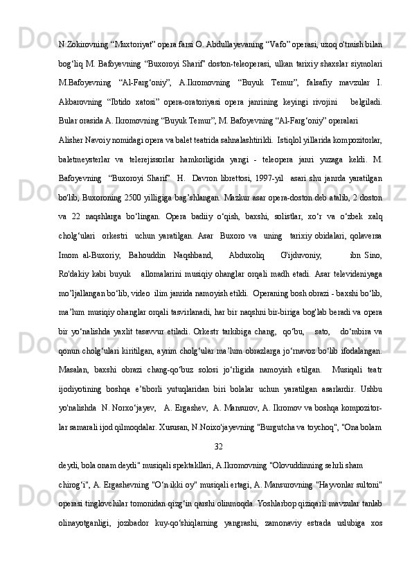 N.Zokirovning “Muxtoriyat” opera farsi O. Abdullayevaning “Vafo” operasi, uzoq o'tmish bilan
bog‘liq   M.   Bafoyevning   “Buxoroyi   Sharif’   doston-teleoperasi,   ulkan   tarixiy   shaxslar   siymolari
M.Bafoyevning   “Al-Farg‘oniy”,   A.Ikromovning   “Buyuk   Temur”,   falsafiy   mavzular   I.
Akbarovning   “Ibtido   xatosi”   opera-oratoriyasi   opera   janrining   keyingi   rivojini       belgiladi.
Bular orasida A. Ikromovning “Buyuk Temur”, M. Bafoyevning “Al-Farg‘oniy” operalari 
Alisher Navoiy nomidagi opera va balet teatrida sahnalashtirildi.  Istiqlol yillarida kompozitorlar,
baletmeysterlar   va   telerejissorlar   hamkorligida   yangi   -   teleopera   janri   yuzaga   keldi.   M.
Bafoyevning     “Buxoroyi   Sharif’     H.     Davron   librettosi,   1997-yil     asari   shu   janrda   yaratilgan
bo'lib,  Buxoroning 2500 yilligiga  bag’shlangan.  Mazkur asar opera-doston deb atalib,  2 doston
va   22   naqshlarga   bo‘lingan.   Opera   badiiy   o‘qish,   baxshi,   solistlar,   xo‘r   va   o‘zbek   xalq
cholg‘ulari     orkestri     uchun   yaratilgan.   Asar     Buxoro   va     uning     tarixiy   obidalari,   qolaversa
Imom   al-Buxoriy,     Bahouddin     Naqshband,         Abduxoliq         G'ijduvoniy,               ibn   Sino,
Ro'dakiy   kabi   buyuk       allomalarini   musiqiy   ohanglar   orqali   madh   etadi.   Asar   televideniyaga
mo’ljallangan bo‘lib, video  ilim janrida namoyish etildi.  Operaning bosh obrazi - baxshi bo‘lib,
ma’lum musiqiy ohanglar orqali tasvirlanadi, har bir naqshni bir-biriga bog'lab beradi va opera
bir   yo‘nalishda   yaxlit   tasavvur   etiladi.   Orkestr   tarkibiga   chang,     qo‘bu,       sato,       do‘mbira   va
qonun cholg‘ulari  kiritilgan,   ayrim  cholg‘ular   ma’lum   obrazlarga  jo‘rnavoz   bo‘lib  ifodalangan.
Masalan,   baxshi   obrazi   chang-qo‘buz   solosi   jo‘rligida   namoyish   etilgan.     Musiqali   teatr
ijodiyotining   boshqa   e’tiborli   yutuqlaridan   biri   bolalar   uchun   yaratilgan   asarlardir.   Ushbu
yo'nalishda   N. Norxo‘jayev,     A. Ergashev,   A. Mansurov, A. Ikromov va boshqa kompozitor-
lar samarali ijod qilmoqdalar. Xususan, N.Noixo'jayevning "Burgutcha va toychoq", "Ona bolam
                                                                           32
deydi, bola onam deydi" musiqali spektakllari, A.Ikromovning "Olovuddinning sehrli sham 
chirog‘i", A. Ergashevning "O‘n ikki oy" musiqali ertagi, A. Mansurovning "Hayvonlar sultoni"
operasi tinglovchilar tomonidan qizg‘in qarshi olinmoqda. Yoshlarbop qiziqarli mavzular tanlab
olinayotganligi,   jozibador   kuy-qo‘shiqlarning   yangrashi,   zamonaviy   estrada   uslubiga   xos 