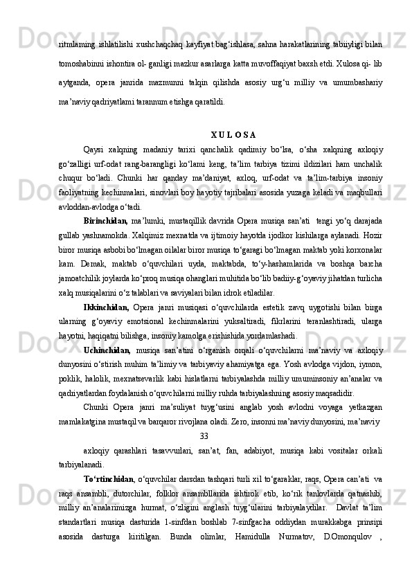 ritmlaming  ishlatilishi  xushchaqchaq kayfiyat bag‘ishlasa, sahna harakatlarining  tabiiyligi  bilan
tomoshabinni ishontira ol- ganligi mazkur asarlarga katta muvoffaqiyat baxsh etdi. Xulosa qi- lib
aytganda,   opera   janrida   mazmunni   talqin   qilishda   asosiy   urg‘u   milliy   va   umumbashariy
ma’naviy qadriyatlami tarannum etishga qaratildi.
X U L O S A
Qaysi   xalqning   madaniy   tarixi   qanchalik   qadimiy   bo‘lsa,   o‘sha   xalqning   axloqiy
go‘zalligi   urf-odat   rang-barangligi   ko‘lami   keng,   ta’lim   tarbiya   tizimi   ildizilari   ham   unchalik
chuqur   bo‘ladi.   Chunki   har   qanday   ma’daniyat,   axloq,   urf-odat   va   ta’lim-tarbiya   insoniy
faoliyatning kechinmalari, sinovlari boy hayotiy tajribalari asosida yuzaga keladi va maqbullari
avloddan-avlodga o‘tadi. 
Birinchidan,   ma’lumki,   mustaqillik   davrida   Opera   musiqa   san’ati     tengi   yo‘q   darajada
gullab yashnamokda. Xalqimiz mexnatda va ijtimoiy hayotda ijodkor kishilarga aylanadi. Hozir
biror musiqa asbobi bo‘lmagan oilalar biror musiqa to‘garagi bo‘lmagan maktab yoki korxonalar
kam.   Demak,   maktab   o‘quvchilari   uyda,   maktabda,   to‘y-hashamlarida   va   boshqa   barcha
jamoatchilik joylarda ko‘proq musiqa ohanglari muhitida bo‘lib badiiy-g‘oyaviy jihatdan turlicha
xalq musiqalarini o‘z talablari va saviyalari bilan idrok etiladilar. 
Ikkinchidan,   Opera   janri   musiqasi   o‘quvchilarda   estetik   zavq   uygotishi   bilan   birga
ularning   g‘oyaviy   emotsional   kechinmalarini   yuksaltiradi,   fikrlarini   teranlashtiradi,   ularga
hayotni, haqiqatni bilishga, insoniy kamolga erishishida yordamlashadi.
Uchinchidan,   musiqa   san’atini   o‘rganish   orqali   o‘quvchilarni   ma’naviy   va   axloqiy
dunyosini o‘stirish muhim ta’limiy va tarbiyaviy ahamiyatga ega. Yosh avlodga vijdon, iymon,
poklik,   halolik,   mexnatsevarlik   kabi   hislatlarni   tarbiyalashda   milliy   umuminsoniy   an’analar   va
qadriyatlardan foydalanish o‘quvchilarni milliy ruhda tarbiyalashning asosiy maqsadidir.
Chunki   Opera   janri   ma’suliyat   tuyg‘usini   anglab   yosh   avlodni   voyaga   yetkazgan
mamlakatgina mustaqil va barqaror rivojlana oladi. Zero, insonni ma’naviy dunyosini, ma’naviy 
                                                        33
axloqiy   qarashlari   tasavvurlari,   san’at,   fan,   adabiyot,   musiqa   kabi   vositalar   orkali
tarbiyalanadi.
To‘rtinchidan , o‘quvchilar darsdan tashqari turli xil to‘garaklar, raqs, Opera can’ati   va
raqs   ansambli,   dutorchilar,   folklor   ansambllarida   ishtirok   etib,   ko‘rik   tanlovlarda   qatnashib,
milliy   an’analarimizga   hurmat,   o‘zligini   anglash   tuyg‘ularini   tarbiyalaydilar.     Davlat   ta’lim
standartlari   musiqa   dasturida   1-sinfdan   boshlab   7-sinfgacha   oddiydan   murakkabga   prinsipi
asosida   dasturga   kiritilgan.   Bunda   olimlar,   Hamidulla   Nurmatov,   D.Omonqulov   , 