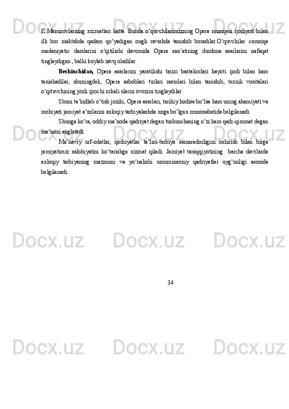 K.Mamirovlarning   xizmatlari   katta.   Bunda   o‘quvchilarimizning   Opera   musiqasi   ijodiyoti   bilan
ilk   bor   maktabda   qadam   qo‘yadigan   ongli   ravishda   tanishib   boradilar.O‘quvchilar   «musiqa
madaniyati»   darslarini   o‘qitilishi   davomida   Opera   san’atining   durdona   asarlarini   nafaqat
tinglaydigan , balki kuylab zavq oladilar.
Beshinchidan,   Opera   asarlarini   yaratilishi   tarixi   bastakorlari   hayoti   ijodi   bilan   ham
tanishadilar,   shuningdek,   Opera   asboblari   turlari   rasmlari   bilan   tanishib,   texnik   vositalari
o‘qituvchining jonli ijrochi orkali ularni ovozini tinglaydilar .
Shuni ta’kidlab o‘tish joizki, Opera asarlari, tarihiy hodisa bo‘lsa ham uning ahamiyati va
mohiyati jamiyat a’zolarini axloqiy tarbiyalashda unga bo‘lgan munosabatida belgilanadi.
Shunga ko‘ra, oddiy ma’noda qadriyat degan tushunchaning o‘zi ham qadr-qimmat degan
ma’noni anglatadi.
Ma’naviy   urf-odatlar,   qadriyatlar   ta’lim-tarbiya   samaradorligini   oshirish   bilan   birga
jamiyatimiz   salohiyatini   ko‘tarishga   xizmat   qiladi.   Jamiyat   taraqqiyotining     barcha   davrlarda
axloqiy   tarbiyaning   mazmuni   va   yo‘nalishi   umuminsoniy   qadriyatlar   uyg‘unligi   asosida
belgilanadi.
          34 
