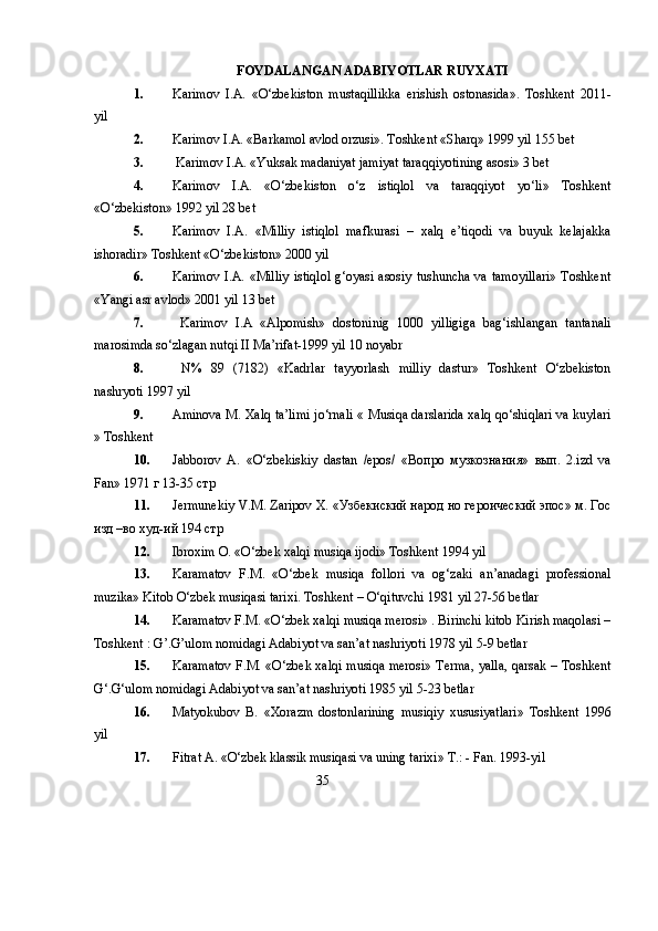 FOYDALANGAN ADABIYOTLAR RUYXATI
1. Karimov   I.A.   «O‘zbekiston   mustaqillikka   erishish   ostonasida».   Toshkent   2011-
yil
2. Karimov I.A. «Barkamol avlod orzusi». Toshkent «Sharq» 1999 yil 155 bet
3.  Karimov I.A. «Yuksak madaniyat jamiyat taraqqiyotining asosi» 3 bet 
4. Karimov   I.A.   «O‘zbekiston   o‘z   istiqlol   va   taraqqiyot   yo‘li»   Toshkent
«O‘zbekiston» 1992 yil 28 bet 
5. Karimov   I.A.   «Milliy   istiqlol   mafkurasi   –   xalq   e’tiqodi   va   buyuk   kelajakka
ishoradir» Toshkent «O‘zbekiston» 2000 yil
6. Karimov I.A. «Milliy  istiqlol g‘oyasi asosiy tushuncha va tamoyillari»  Toshkent
«Yangi asr avlod» 2001 yil 13 bet 
7.   Karimov   I.A   «Alpomish»   dostoninig   1000   yilligiga   bag‘ishlangan   tantanali
marosimda so‘zlagan nutqi II Ma’rifat-1999 yil 10 noyabr
8.   N%   89   (7182)   «Kadrlar   tayyorlash   milliy   dastur»   Toshkent   O‘zbekiston
nashryoti 1997 yil 
9. Aminova M. Xalq ta’limi jo‘rnali « Musiqa darslarida xalq qo‘shiqlari va kuylari
» Toshkent
10. Jabborov   A.   «O‘zbekiskiy   dastan   /epos/   « Вопро   музкознани я »   в ып .   2.izd   va
Fan» 1971  г  13-35  стр
11. Jermunekiy   V . M .  Zaripov   X . «Узбекиский народ но героический эпос» м. Гос
изд –во худ- и й 194 стр
12. Ibroxim   O . « O ‘ zbek   xalqi   musiqa   ijodi »  Toshkent  1994  yil
13. Karamatov   F.M.   «O‘zbek   musiqa   follori   va   og‘zaki   an’anadagi   professional
muzika» Kitob O‘zbek musiqasi tarixi.  Toshkent – O‘qituvchi 1981 yil 27-56 betlar 
14. Karamatov F.M. «O‘zbek xalqi musiqa merosi» . Birinchi kitob Kirish maqolasi –
Toshkent : G’.G’ulom nomidagi Adabiyot va san’at nashriyoti 1978 yil 5-9 betlar 
15. Karamatov F.M. «O‘zbek xalqi musiqa merosi» Terma, yalla, qarsak – Toshkent
G‘.G‘ulom nomidagi Adabiyot va san’at nashriyoti 1985 yil 5-23 betlar 
16. Matyokubov   B.   «Xorazm   dostonlarining   musiqiy   xususiyatlari»   Toshkent   1996
yil
17. Fitrat A. «O‘zbek klassik musiqasi va uning tarixi» T.: - Fan. 1993-yil 
                                                             35 
