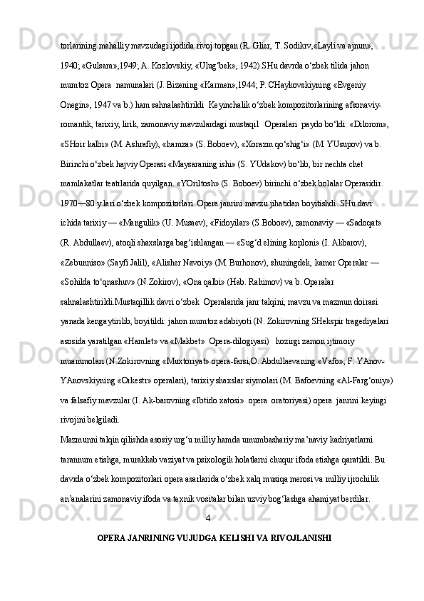 torlarining mahalliy mavzudagi ijodida rivoj topgan (R. Glier, T. Sodikrv,«Layli va ajnun», 
1940; «Gulsara»,1949; A. Kozlovskiy, «Ulug‘bek», 1942).SHu davrda o‘zbek tilida jahon 
mumtoz  Opera   namunalari (J. Bizening «Karmen»,1944; P. CHaykovskiyning «Evgeniy 
Onegin», 1947 va b.) ham sahnalashtirildi  Keyinchalik o‘zbek kompozitorlarining afsonaviy-
romantik, tarixiy, lirik, zamonaviy mavzulardagi mustaqil    Opera lari  paydo bo‘ldi: «Dilorom», 
«SHoir kalbi» (M. Ashrafiy), «hamza» (S. Boboev), «Xorazm qo‘shig‘i» (M. YUsupov) va b. 
Birinchi o‘zbek hajviy  Opera si «Maysaraning ishi» (S. YUdakov) bo‘lib, bir nechta chet 
mamlakatlar teatrlarida quyilgan. «YOriltosh» (S. Boboev) birinchi o‘zbek bolalar  Opera sidir. 
1970—80 y.lari o‘zbek kompozitorlari    Opera  janrini mavzu jihatidan boyitishdi. SHu davr 
ichida tarixiy — «Mangulik» (U. Musaev), «Fidoyilar» (S.Boboev), zamonaviy — «Sadoqat» 
(R. Abdullaev), atoqli shaxslarga bag‘ishlangan — «Sug‘d elining koploni» (I. Akbarov), 
«Zebunniso» (Sayfi Jalil), «Alisher Navoiy» (M. Burhonov), shuningdek, kamer Operalar — 
«Sohilda to‘qnashuv» (N.Zokirov), «Ona qalbi» (Hab. Rahimov) va b.   Opera lar 
sahnalashtirildi.Mustaqillik davri o‘zbek    Opera larida janr talqini, mavzu va mazmun doirasi 
yanada kengaytirilib, boyitildi: jahon mumtoz adabiyoti (N. Zokirovning SHekspir tragediyalari 
asosida yaratilgan «Hamlet» va «Makbet»    Opera -dilogiyasi)   hozirgi zamon ijtimoiy 
muammolari (N.Zokirovning «Muxtoriyat» opera-farsi,O. Abdullaevaning «Vafo», F. YAnov-
YAnovskiyning «Orkestr» operalari), tarixiy shaxslar siymolari (M. Bafoevning «Al-Farg‘oniy»)
va falsafiy mavzular (I. Ak-barovning «Ibtido xatosi»    opera   oratoriyasi)  opera   janrini keyingi 
rivojini belgiladi. 
Mazmunni talqin qilishda asosiy urg‘u milliy hamda umumbashariy ma’naviy kadriyatlarni 
tarannum etishga, murakkab vaziyat va psixologik holatlarni chuqur ifoda etishga qaratildi. Bu 
davrda o‘zbek kompozitorlari  opera  asarlarida o‘zbek xalq musiqa merosi va milliy ijrochilik 
an’analarini zamonaviy ifoda va texnik vositalar bilan uzviy bog‘lashga ahamiyat berdilar.
                                                                    4
                  OPERA JANRINING VUJUDGA  KELISHI VA RIVOJLANISHI 