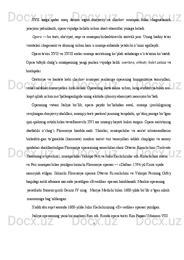 XVII   asrga   qadar   uzoq   davom   etgan   dunyoviy   va   cherkov   mu siqasi   bilan   chegaralanish
jarayoni yakunlanib, opera vujudga ke lishi uchun shart-sharoitlar yuzaga keladi.
Opera  — bu teatr, she'riyat, raqs va musiqani birlashtiruvchi  sintetik janr. Uning badiiy ta'sir
vositalari chegarasiz va shuning uchun ham u musiqa sohasida yetakchi o’rinni egallaydi.
Opera ta'siri  XVII  va  XVIII  asrlar musiqa san'atining ko’plab  sohalariga o’z ta'sirini ko’rsatdi.
Opera tufayli cholg’u musiqasining  yangi janrlari vujudga keldi:  uvertura, orkestr, balet suitasi  va
boshqalar.
Oratoriya   va   kantata   kabi   cherkov   musiqasi   janrlariga   opera ning   kompozitsiya   tamoyillari,
vokal uslublari xususiyatlari kirib  keladi. Operaning katta sahna uchun, keng auditoriya bilan mu-
loqot qilish uchun mo’ljallanganligida uning alohida ijtimoiy aha miyati namoyon bo’ladi.
Operaning   vatani   Italiya   bo’lib,   opera   paydo   bo’lishidan   awal,   musiqa   ijrochiligining
rivojlangan dunyoviy shakllari, musiqiy-teatr pastoral janrning tarqalishi, qo’shiq janriga bo’lgan
qizi- qishning ortishi bilan tavsiflanuvchi   XVI  asr musiqiy hayoti hukm  surgan. Opera san'atining
dastlabki   o’chog’i   Florensiya   hisobla-nadi.   Shoirlar,   musiqachilar   va   san'at   ixlosmandlarini
birlashtir-gan   to’garakda   (kamerata)   mazkur   san'at   turi   tamoyillari   ishlab   chiqilgan   va   asosiy
qoidalari shakllantirilgan.Florensiya operasining asoschilari shoir Ottavio Rinuchchini (Torkvato
Tassoning o’quvchisi), musiqachilar Yakopo Peri va Julio Kachchinilar edi. Rinuchchini matni 
va Peri musiqasi bilan yozilgan birinchi Florensiya operasi — «Dafna» 1594-yil Korsi  uyida 
namoyish   etilgan.   Ikkinchi   Florensiya   operasi   Ottavio   Ri-nuchchini   va   Yakopo   Perining   Orfey
haqidagi antik afsonasi aso-sida yaratilgan «Evredika» operasi hisoblanadi. Mazkur operaning
yaratilishi fransuz qiroli Genrix IV ning   Mariya Medichi bilan 1600-yilda bo’lib o’tgan nikoh
marosimiga bag’ishlangan.
Xuddi shu sujet asosida 1600-yilda Julio Kachchinining «Ev-redika» operasi yozilgan.
Italiya operasining yana bir markazi Rim edi. Rimda opera teatri Rim Papasi Urbanom VIII
                                                                  5 
