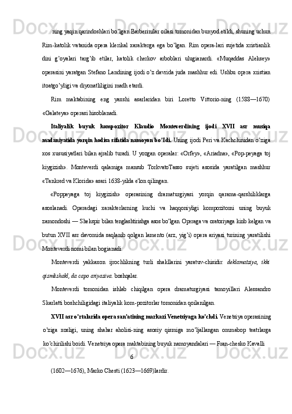  ning yaqin qarindoshlari bo’lgan Barberinilar oilasi tomonidan bunyod etildi, shuning uchun
Rim-katolik   vatanida  opera   klerikal  xarakterga  ega   bo’lgan.   Rim  opera-lari   sujetida   xristianlik
dini   g’oyalari   targ’ib   etilar,   katolik   cherkov   arboblari   ulugianardi.   «Muqaddas   Aleksey»
operasini  yaratgan   Stefano Landining  ijodi o’z davrida juda mashhur edi. Ushbu opera   xristian
itoatgo’yligi va diyonatliligini madh etardi.
Rim   maktabining   eng   yaxshi   asarlaridan   biri   Loretto   Vittorio-ning   (1588—1670)
«Galateya» operasi hisoblanadi.
Italiyalik   buyuk   kompozitor   Klaudio   Monteverdining   ijodi   XVII   asr   musiqa
madaniyatida yorqin hodisa sifatida namoyon  bo’Idi.   Uning ijodi Peri va Kachchinidan o’ziga
xos   xususiyatlari   bilan  ajralib  turadi.   U  yozgan  operalar:  «Orfey»,  «Ariadna»,   «Pop- peyaga toj
kiygizish».   Monteverdi   qalamiga   mansub   TorkvatoTasso   sujeti   asosida   yaratilgan   mashhur
«Tankred va Klorida» asari 1638-yilda e'lon qilingan.
«Poppeyaga   toj   kiygizish»   operasining   dramaturgiyasi   yorqin   qarama-qarshiliklarga
asoslanadi.   Operadagi   xarakterlarning   kuchi   va   haqqoniyligi   kompozitorni   uning   buyuk
zamondoshi — Shekspir   bilan tenglashtirishga asos bo’lgan. Operaga va oratoriyaga kirib kelgan   va
butun   XVII   asr davomida saqlanib qolgan lamento (arz, yig’i) opera ariyasi turining yaratilishi
Monteverdi nomi bilan bogianadi.
Monteverdi   yakkaxon   ijrochlikning   turli   shakllarini   yaratuv- chisidir:   deklamatsiya,   ikki
qismlishakl, da capo ariyasiva.  boshqalar.
Monteverdi   tomonidan   ishlab   chiqilgan   opera   dramaturgiyasi   tamoyillari   Alessandro
Skarlatti boshchiligidagi italiyalik kom-pozitorlar tomonidan qoilanilgan.
XVII  asr o’rtalarida opera san'atining markazi Venetsiyaga  ko’chdi.  Venetsiya operasining
o’ziga   xosligi,   uning   shahar   aholisi- ning   asosiy   qismiga   mo’ljallangan   ommabop   teatrlarga
ko’chirilishi boidi. Venetsiya opera maktabining buyuk namoyandalari — Fran- chesko Kavalli 
                                                      6
(1602—1676), Marko Chesti (1623—1669)lardir. 