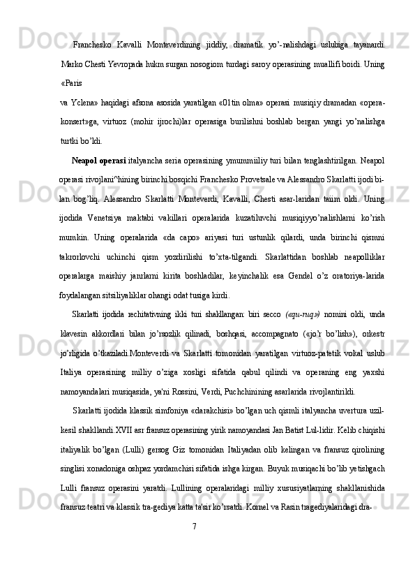 Franchesko   Kavalli   Monteverdining   jiddiy,   dramatik   yo’- nalishdagi   uslubiga   tayanardi.
Marko Chesti Yevropada hukm surgan  nosogiom turdagi saroy operasining muallifi boidi. Uning
«Paris
va   Yclena»  haqidagi   afsona   asosida   yaratilgan  «01tin  olma»  operasi   musiqiy   dramadan   «opera-
konsert»ga,   virtuoz   (mohir   ijrochi)lar   operasiga   burilishni   boshlab   bergan   yangi   yo’nalishga
turtki bo’ldi.
Neapol operasi   italyancha seria operasining ymummiiliy turi bilan tenglashtirilgan. Neapol
operasi rivojlani^hining birinchi bosqichi Franchesko Provetsale va Alessandro Skarlatti ijodi bi-
lan   bog’liq.   Alessandro   Skarlatti   Monteverdi,   Kavalli,   Chesti   asar-laridan   taiim   oldi.   Uning
ijodida   Venetsiya   maktabi   vakillari   operalarida   kuzatiluvchi   musiqiyyo’nalishlarni   ko’rish
mumkin.   Uning   operalarida   «da   capo»   ariyasi   turi   ustunlik   qilardi,   unda   birinchi   qismni
takrorlovchi   uchinchi   qism   yozdirilishi   to’xta-tilgandi.   Skarlattidan   boshlab   neapolliklar
operalarga   maishiy   janrlarni   kirita   boshladilar,   keyinchalik   esa   Gendel   o’z   oratoriya-larida
foydalangan sitsiliyaliklar ohangi odat tusiga kirdi.
Skarlatti   ijodida   rechitativning   ikki   turi   shakllangan:   biri   secco   («qu- ruq»)   nomini   oldi,   unda
klavesin   akkordlari   bilan   jo’rsozlik   qilinadi,   boshqasi,   accompagnato   («jo’r   bo’lish»),   orkestr
jo’rligida   o’tkaziladi. Monteverdi   va   Skarlatti   tomonidan   yaratilgan   virtuoz-patetik   vokal   uslub
Italiya   operasining   milliy   o’ziga   xosligi   sifatida   qabul   qilindi   va   operaning   eng   yaxshi
namoyandalari musiqasida, ya'ni Rossini, Verdi, Puchchinining asarlarida rivojlantirildi.
Skarlatti ijodida klassik simfoniya «darakchisi» bo’lgan uch qismli italyancha uvertura uzil-
kesil shakllandi. XVII  asr fransuz operasining yirik   namoyandasi Jan Batist Lul- lidir. Kelib chiqishi
italiyalik   bo’lgan   (Lulli)   gersog   Giz   tomonidan   Italiyadan   olib   kelingan   va   fransuz   qirolining
singlisi xonadoniga  oshpaz yordamchisi sifatida ishga kirgan. Buyuk musiqachi bo’lib yetishgach
Lulli   fransuz   operasini   yaratdi.   Lullining   operalaridagi   milliy   xususiyatlarning   shakllanishida
fransuz teatri va klassik tra- gediya katta ta'sir ko’rsatdi. Kornel va Rasin tragediyalaridagi dra-
                                                           7 
