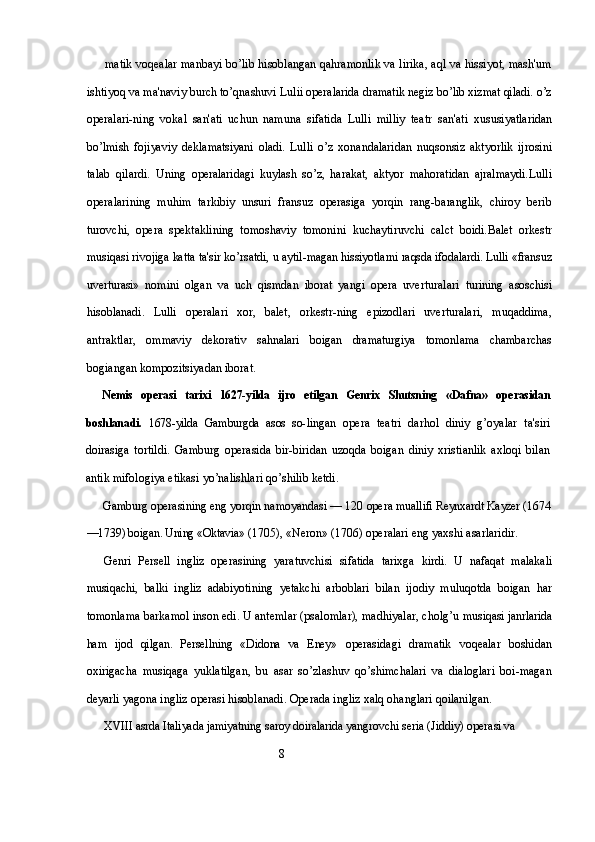matik voqealar manbayi bo’lib hisoblangan qahramonlik va lirika, aql va hissiyot, mash'um
ishtiyoq va ma'naviy burch to’qnashuvi  Lulii operalarida dramatik negiz bo’lib xizmat qiladi. o’z
operalari- ning   vokal   san'ati   uchun   namuna   sifatida   Lulli   milliy   teatr   san'ati   xususiyatlaridan
bo’lmish   fojiyaviy   deklamatsiyani   oladi.   Lulli   o’z   xonandalaridan   nuqsonsiz   aktyorlik   ijrosini
talab   qilardi.   Uning   operalaridagi   kuylash   so’z,   harakat,   aktyor   mahoratidan   ajralmaydi. Lulli
operalarining   muhim   tarkibiy   unsuri   fransuz   operasiga   yorqin   rang-baranglik,   chiroy   berib
turovchi,   opera   spektaklining   tomoshaviy   tomonini   kuchaytiruvchi   calct   boidi. Balet   orkestr
musiqasi rivojiga katta ta'sir ko’rsatdi, u aytil- magan hissiyotlarni raqsda ifodalardi. Lulli «fransuz
uverturasi»   nomini   olgan   va   uch   qismdan   iborat   yangi   opera   uverturalari   turining   asoschisi
hisoblanadi.   Lulli   operalari   xor,   balet,   orkestr- ning   epizodlari   uverturalari,   muqaddima,
antraktlar,   ommaviy   dekorativ   sahnalari   boigan   dramaturgiya   tomonlama   chambarchas
bogiangan kompozitsiyadan iborat.
Nemis   operasi   tarixi   1627-yilda   ijro   etilgan   Genrix   Shutsning   «Dafna»   operasidan
boshlanadi.   1678-yilda   Gamburgda   asos   so- lingan   opera   teatri   darhol   diniy   g’oyalar   ta'siri
doirasiga   tortildi.   Gamburg   operasida   bir-biridan   uzoqda   boigan   diniy   xristianlik   axloqi   bilan
antik mifologiya etikasi yo’nalishlari qo’shilib ketdi.
Gamburg operasining eng yorqin namoyandasi — 120 opera  muallifi Reynxardt Kayzer (1674
—1739) boigan. Uning «Oktavia»  (1705), «Neron» (1706) operalari eng yaxshi asarlaridir.
Genri   Persell   ingliz   operasining   yaratuvchisi   sifatida   tarixga   kirdi.   U   nafaqat   malakali
musiqachi,   balki   ingliz   adabiyotining   yetakchi   arboblari   bilan   ijodiy   muluqotda   boigan   har
tomonlama barkamol inson edi. U antemlar (psalomlar), madhiyalar, cholg’u  musiqasi janrlarida
ham   ijod   qilgan.   Persellning   «Didona   va   Eney»   operasidagi   dramatik   voqealar   boshidan
oxirigacha   musiqaga   yuklatilgan,   bu   asar   so’zlashuv   qo’shimchalari   va   dialoglari   boi-magan
deyarli yagona ingliz operasi hisoblanadi. Operada ingliz xalq ohanglari qoilanilgan.
XVIII asrda Italiyada jamiyatning saroy doiralarida yangrovchi  seria (Jiddiy) operasi va 
                                                           8 