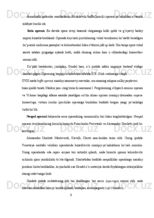 demokratik qatlamlar manfaatlarini ifo- dalovchi buffa (komik) operasi yo’nalishlari o’rtasida
ziddiyat kuchli edi.
Seria   operasi.   Bu   davrda   opera   rivoji   tanazzul   chegarasiga   kelib   qoldi   va   g’oyaviy   badiiy
inqiroz kuzatila boshlandi. Operada kuy- lash ijrochilarning vokal texnikasini ko’rsatib beradigan
ko’p-sonli mohirona passajlar va koloraturalari bilan e'tiborni jalb qi- lardi. Shu tariqa opera vokal
san'ati   ustalari   poygasiga   aylanib   ketdi,   xuddi   shuning   uchun   ham   u   «liboslardagi   konsertlar»
nomini oldi.
Ko’plab   bastakorlar,   jumladan,   Gendel   ham,   o’z   ijodida   ushbu   inqirozni   bartaraf   etishga
harakat qilgan. Operaning haqiqiy is- lohotchisi sifatida K.V. Giuk «sahna»ga chiqdi.
XVIII  asrda  buffa operasi  maishiy-zamonaviy mavzular, mu-siaaning xalqona milliy poydevori 
biian ajralib turadi. Mazkur janr- .riing birinchi namunasi J. Pergolesining «Oqsoch xonim» operasi
va   Yclena»   haqidagi   afsona   asosida   yaratilgan   «o1tin   olma»   opcrasi   musiqiy   dramadan   «opera-
konsert»ga,   virtuoz   (mohir   ijrochi)lar   operasiga   burilishni   boshlab   bergan   yangi   yo’nalishga
turtki bo’ldi.
Neapol operasi   italyancha  seria operashiing umummiiliy turi bilan tenglashtirilgan. Neapol
operasi rivojlanishining birinchi bosqichi Franchesko Provetsale va Alessandro Skarlatti ijodi bi-
lan bogiiq. 
Alessandro   Skarlatti   Monteverdi,   Kavalli,   Chesti   asar-laridan   taiim   oldi.   Uning   ijodida
Venetsiya   maktabi   vakillari   operalarida   kuzatiluvchi   musiqiy-yo’nalishlarni   ko’rish   mumkin.
Uning   operalarida   «da   capo»   ariyasi   turi   ustunlik   qilardi,   unda   birinchi   qismni   takrorlovchi
uchinchi   qism   yozdirilishi   to’xta-tilgandi.   Skarlattidan   boshlab   neapolliklar   operalarga   maishiy
janrlarni kirita boshladilar, keyinchalik esa Gendel o’z oratoriya-larida foydalangan sitsiiiyaliklar
ohangi odat tusiga kirdi.
Skarlatti   ijodida   rechitativning   ikki   turi   shakllangan:   biri   secco   {«qu- ruq»)   nomini   oldi,   unda
klavesin akkordlari bilan jo’rsozlik qilinadi,  boshqasi, accompagnato («jo’r boiish»), 
                                                          9 