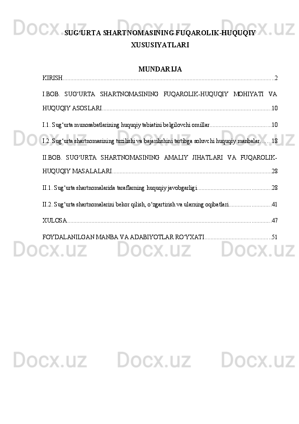 SUG‘URTA SHARTNOMASINING FUQAROLIK-HUQUQIY
XUSUSIYATLARI
MUNDARIJA
KIRISH ............................................................................................................................................ 2
I.BOB.   SUG‘URTA   SHARTNOMASINING   FUQAROLIK-HUQUQIY   MOHIYATI   VA
HUQUQIY ASOSLARI ................................................................................................................ 10
I.1. Sug‘urta munosabatlarining huquqiy tabiatini belgilovchi omillar ......................................... 10
I.2. Sug‘urta shartnomasining tuzilishi va bajarilishini tartibga soluvchi huquqiy manbalar ....... 18
II.BOB.   SUG‘URTA   SHARTNOMASINING   AMALIY   JIHATLARI   VA   FUQAROLIK-
HUQUQIY MASALALARI .......................................................................................................... 28
II.1. Sug‘urta shartnomalarida taraflarning huquqiy javobgarligi ................................................. 28
II.2. Sug‘urta shartnomalarini bekor qilish, o‘zgartirish va ularning oqibatlari ............................ 41
XULOSA ....................................................................................................................................... 47
FOYDALANILGAN MANBA VA ADABIYOTLAR RO‘YXATI ............................................ 51 