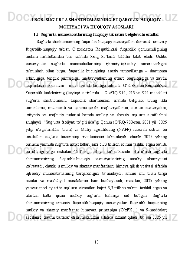 I.BOB. SUG‘URTA SHARTNOMASINING FUQAROLIK-HUQUQIY
MOHIYATI VA HUQUQIY ASOSLARI
I.1. Sug‘urta munosabatlarining huquqiy tabiatini belgilovchi omillar
Sug‘urta shartnomasining fuqarolik-huquqiy xususiyatlari doirasida umumiy
fuqarolik-huquqiy   tabiati   O‘zbekiston   Respublikasi   fuqarolik   qonunchiligining
muhim   institutlaridan   biri   sifatida   keng   ko‘lamli   tahlilni   talab   etadi.   Ushbu
xususiyatlar   sug‘urta   munosabatlarining   ijtimoiy-iqtisodiy   samaradorligini
ta’minlash   bilan   birga,   fuqarolik   huquqining   asosiy   tamoyillariga   –   shartnoma
erkinligiga,   tenglik   printsipiga,   majburiyatlarning   o‘zaro   bog‘liqligiga   va   xavfni
taqsimlash mexanizmi – mos ravishda tartibga solinadi. O‘zbekiston Respublikasi
Fuqarolik   kodeksining   (keyingi   o‘rinlarda   –   O‘zFK)   914,   915   va   924-moddalari
sug‘urta   shartnomasini   fuqarolik   shartnomasi   sifatida   belgilab,   uning   ikki
tomonlama,   mutanosib   va   qarama-qarshi   majburiyatlarini,   aleator   xususiyatini,
ixtiyoriy   va   majburiy   turlarini   hamda   mulkiy   va   shaxsiy   sug‘urta   ajratilishini
aniqlaydi. “Sug‘urta faoliyati to‘g‘risida”gi Qonun (O‘RQ-730-son, 2021 yil, 2025
yilgi   o‘zgartirishlar   bilan)   va   Milliy   agentlikning   (NAPP)   nazorati   ostida,   bu
institutlar   sug‘urta   bozorining   rivojlanishini   ta’minlaydi,   chunki   2025   yilning
birinchi yarmida sug‘urta mukofotlari jami 6,23 trillion so‘mni tashkil etgan bo‘lib,
bu   oldingi   yilga   nisbatan   46   foizga   oshgan   ko‘rsatkichdir.   Bu   o‘sish   sug‘urta
shartnomasining   fuqarolik-huquqiy   xususiyatlarining   amaliy   ahamiyatini
ko‘rsatadi, chunki u mulkiy va shaxsiy manfaatlarni himoya qilish vositasi sifatida
iqtisodiy   munosabatlarning   barqarorligini   ta’minlaydi,   ammo   shu   bilan   birga
nizolar   va   mas’uliyat   masalalarini   ham   kuchaytiradi,   masalan,   2025   yilning
yanvar-aprel oylarida sug‘urta xizmatlari hajmi 3,3 trillion so‘mni tashkil etgan va
ulardan   katta   qismi   mulkiy   sug‘urta   turlariga   oid   bo‘lgan.   Sug‘urta
shartnomasining   umumiy   fuqarolik-huquqiy   xususiyatlari   fuqarolik   huquqining
mulkiy   va   shaxsiy   manfaatlar   himoyasi   printsipiga   (O‘zFK,   1   va   9-moddalar)
asoslanib,  xavfni   bartaraf  etish  mexanizmi   sifatida  xizmat  qiladi,  bu esa  2025  yil
10 