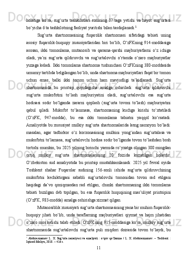 holatiga   ko‘ra,   sug‘urta   tashkilotlari   sonining   37   taga   yetishi   va   hayot   sug‘urtasi
bo‘yicha 6 ta tashkilotning faoliyat yuritishi bilan tasdiqlanadi. 1
Sug‘urta   shartnomasining   fuqarolik   shartnomasi   sifatidagi   tabiati   uning
asosiy   fuqarolik-huquqiy   xususiyatlaridan   biri   bo‘lib,   O‘zFKning   914-moddasiga
asosan,   ikki   tomonlama,   mutanosib   va   qarama-qarshi   majburiyatlarni   o‘z   ichiga
oladi,   ya’ni   sug‘urta   qildiruvchi   va   sug‘urtalovchi   o‘rtasida   o‘zaro   majburiyatlar
yuzaga keladi. Ikki tomonlama shartnoma tushunchasi O‘zFKning 380-moddasida
umumiy tartibda belgilangan bo‘lib, unda shartnoma majburiyatlari faqat bir tomon
uchun   emas,   balki   ikki   tomon   uchun   ham   mavjudligi   ta’kidlanadi.   Sug‘urta
shartnomasida   bu   printsip   quyidagicha   amalga   oshiriladi:   sug‘urta   qildiruvchi
sug‘urta   mukofotini   to‘lash   majburiyatini   oladi,   sug‘urtalovchi   esa   sug‘urta
hodisasi   sodir   bo‘lganda   zararni   qoplash   (sug‘urta   tovoni   to‘lash)   majburiyatini
qabul   qiladi.   Mukofot   to‘lanmasa,   shartnomaning   kuchga   kirishi   to‘xtatiladi
(O‘zFK,   947-modda),   bu   esa   ikki   tomonlama   tabiatni   yaqqol   ko‘rsatadi.
Amaliyotda bu xususiyat mulkiy sug‘urta shartnomalarida keng namoyon bo‘ladi:
masalan,   agar   tadbirkor   o‘z   korxonasining   mulkini   yong‘indan   sug‘urtalasa   va
mukofotni to‘lamasa, sug‘urtalovchi hodisa sodir bo‘lganda tovon to‘lashdan bosh
tortishi mumkin, bu 2025 yilning birinchi yarmida ro‘yxatga olingan 300 mingdan
ortiq   mulkiy   sug‘urta   shartnomalarining   20   foizida   kuzatilgan   holatdir.
O‘zbekiston   sud   amaliyotida   bu   printsip   mustahkamlanadi:   2025   yil   fevral   oyida
Toshkent   shahar   Fuqarolar   sudining   156-sonli   ishida   sug‘urta   qildiruvchining
mukofotni   kechiktirgani   sababli   sug‘urtalovchi   tomonidan   tovon   rad   etilgani
haqidagi   da’vo   qoniqmasdan   rad   etilgan,   chunki   shartnomaning   ikki   tomonlama
tabiati   buzilgan   deb   topilgan,   bu   esa   fuqarolik   huquqining   mas’uliyat   printsipini
(O‘zFK, 983-modda) amalga oshirishga xizmat qilgan.
Mutanosiblik xususiyati sug‘urta shartnomasining yana bir muhim fuqarolik-
huquqiy   jihati   bo‘lib,   unda   taraflarning   majburiyatlari   qiymat   va   hajm   jihatidan
o‘zaro mos kelishi talab etiladi.  O‘zFKning 915-moddasiga ko‘ra, mulkiy sug‘urta
shartnomasida   sug‘urtalovchi   sug‘urta   puli   miqdori   doirasida   tovon   to‘laydi,   bu
1
  Abduraxmonov   L.   X.   Sug urta   nazariyasi   va   amaliyoti   :   o quv   qo llanma   /   L.   X.   Abduraxmonov.   –   Toshkent   :ʻ ʻ ʻ
Iqtisod-Moliya, 2018. – 416 s.
11 
