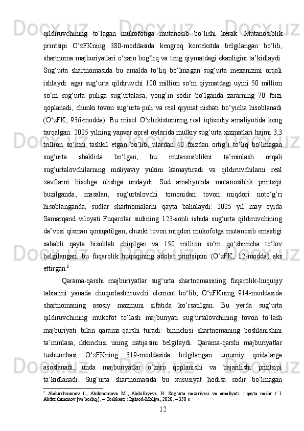 qildiruvchining   to‘lagan   mukofotiga   mutanosib   bo‘lishi   kerak.   Mutanosiblik
printsipi   O‘zFKning   380-moddasida   kengroq   kontekstda   belgilangan   bo‘lib,
shartnoma majburiyatlari o‘zaro bog‘liq va teng qiymatdagi ekanligini ta’kidlaydi.
Sug‘urta   shartnomasida   bu   amalda   to‘liq   bo‘lmagan   sug‘urta   mexanizmi   orqali
ishlaydi:   agar   sug‘urta   qildiruvchi   100   million   so‘m   qiymatdagi   uyini   50   million
so‘m   sug‘urta   puliga   sug‘urtalasa,   yong‘in   sodir   bo‘lganda   zararning   70   foizi
qoplanadi, chunki tovon sug‘urta puli va real  qiymat nisbati  bo‘yicha hisoblanadi
(O‘zFK,   936-modda).   Bu   misol   O‘zbekistonning   real   iqtisodiy   amaliyotida   keng
tarqalgan: 2025 yilning yanvar-aprel oylarida mulkiy sug‘urta xizmatlari hajmi 3,3
trillion   so‘mni   tashkil   etgan   bo‘lib,   ulardan   40   foizdan   ortig‘i   to‘liq   bo‘lmagan
sug‘urta   shaklida   bo‘lgan,   bu   mutanosiblikni   ta’minlash   orqali
sug‘urtalovchilarning   moliyaviy   yukini   kamaytiradi   va   qildiruvchilarni   real
xavflarni   hisobga   olishga   undaydi.   Sud   amaliyotida   mutanosiblik   printsipi
buzilganda,   masalan,   sug‘urtalovchi   tomonidan   tovon   miqdori   noto‘g‘ri
hisoblanganda,   sudlar   shartnomalarni   qayta   baholaydi:   2025   yil   may   oyida
Samarqand   viloyati   Fuqarolar   sudining   123-sonli   ishida   sug‘urta   qildiruvchining
da’vosi qisman qoniqatilgan, chunki tovon miqdori mukofotga mutanosib emasligi
sababli   qayta   hisoblab   chiqilgan   va   150   million   so‘m   qo‘shimcha   to‘lov
belgilangan,   bu   fuqarolik   huquqining   adolat   printsipini   (O‘zFK,   12-modda)   aks
ettirgan. 2
Qarama-qarshi   majburiyatlar   sug‘urta   shartnomasining   fuqarolik-huquqiy
tabiatini   yanada   chuqurlashtiruvchi   element   bo‘lib,   O‘zFKning   914-moddasida
shartnomaning   asosiy   mazmuni   sifatida   ko‘rsatilgan.   Bu   yerda   sug‘urta
qildiruvchining   mukofot   to‘lash   majburiyati   sug‘urtalovchining   tovon   to‘lash
majburiyati   bilan   qarama-qarshi   turadi:   birinchisi   shartnomaning   boshlanishini
ta’minlasa,   ikkinchisi   uning   natijasini   belgilaydi.   Qarama-qarshi   majburiyatlar
tushunchasi   O‘zFKning   319-moddasida   belgilangan   umumiy   qoidalarga
asoslanadi,   unda   majburiyatlar   o‘zaro   qoplanishi   va   bajarilishi   printsipi
ta’kidlanadi.   Sug‘urta   shartnomasida   bu   xususiyat   hodisa   sodir   bo‘lmagan
2
  Abdurahmonov   I.,   Abduraimova   M.,   Abdullayeva   N.   Sug urta   nazariyasi   va   amaliyoti   :   qayta   nashr   /   I.ʻ
Abdurahmonov [va boshq.]. – Toshkent : Iqtisod-Moliya, 2020. – 350 s.
12 