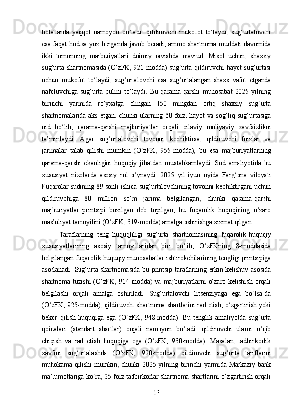 holatlarda   yaqqol   namoyon   bo‘ladi:   qildiruvchi   mukofot   to‘laydi,   sug‘urtalovchi
esa  faqat  hodisa   yuz berganda  javob beradi,  ammo shartnoma  muddati  davomida
ikki   tomonning   majburiyatlari   doimiy   ravishda   mavjud.   Misol   uchun,   shaxsiy
sug‘urta shartnomasida (O‘zFK, 921-modda) sug‘urta qildiruvchi hayot sug‘urtasi
uchun   mukofot   to‘laydi,   sug‘urtalovchi   esa   sug‘urtalangan   shaxs   vafot   etganda
nafoluvchiga   sug‘urta   pulini   to‘laydi.   Bu   qarama-qarshi   munosabat   2025   yilning
birinchi   yarmida   ro‘yxatga   olingan   150   mingdan   ortiq   shaxsiy   sug‘urta
shartnomalarida aks etgan,  chunki  ularning 60 foizi  hayot  va sog‘liq sug‘urtasiga
oid   bo‘lib,   qarama-qarshi   majburiyatlar   orqali   oilaviy   moliyaviy   xavfsizlikni
ta’minlaydi.   Agar   sug‘urtalovchi   tovonni   kechiktirsa,   qildiruvchi   foizlar   va
jarimalar   talab   qilishi   mumkin   (O‘zFK,   955-modda),   bu   esa   majburiyatlarning
qarama-qarshi   ekanligini   huquqiy   jihatdan   mustahkamlaydi.   Sud   amaliyotida   bu
xususiyat   nizolarda   asosiy   rol   o‘ynaydi:   2025   yil   iyun   oyida   Farg‘ona   viloyati
Fuqarolar sudining 89-sonli ishida sug‘urtalovchining tovonni kechiktirgani uchun
qildiruvchiga   80   million   so‘m   jarima   belgilangan,   chunki   qarama-qarshi
majburiyatlar   printsipi   buzilgan   deb   topilgan,   bu   fuqarolik   huquqining   o‘zaro
mas’uliyat tamoyilini (O‘zFK, 319-modda) amalga oshirishga xizmat qilgan.
Taraflarning   teng   huquqliligi   sug‘urta   shartnomasining   fuqarolik-huquqiy
xususiyatlarining   asosiy   tamoyillaridan   biri   bo‘lib,   O‘zFKning   8-moddasida
belgilangan fuqarolik huquqiy munosabatlar ishtirokchilarining tengligi printsipiga
asoslanadi. Sug‘urta shartnomasida bu printsip taraflarning erkin kelishuv asosida
shartnoma tuzishi  (O‘zFK, 914-modda) va majburiyatlarni o‘zaro kelishish  orqali
belgilashi   orqali   amalga   oshiriladi.   Sug‘urtalovchi   litsenziyaga   ega   bo‘lsa-da
(O‘zFK, 925-modda), qildiruvchi shartnoma shartlarini rad etish, o‘zgartirish yoki
bekor   qilish   huquqiga   ega   (O‘zFK,   948-modda).   Bu   tenglik   amaliyotda   sug‘urta
qoidalari   (standart   shartlar)   orqali   namoyon   bo‘ladi:   qildiruvchi   ularni   o‘qib
chiqish   va   rad   etish   huquqiga   ega   (O‘zFK,   930-modda).   Masalan,   tadbirkorlik
xavfini   sug‘urtalashda   (O‘zFK,   920-modda)   qildiruvchi   sug‘urta   tariflarini
muhokama qilishi  mumkin, chunki  2025 yilning birinchi  yarmida Markaziy bank
ma’lumotlariga ko‘ra, 25 foiz tadbirkorlar shartnoma shartlarini o‘zgartirish orqali
13 