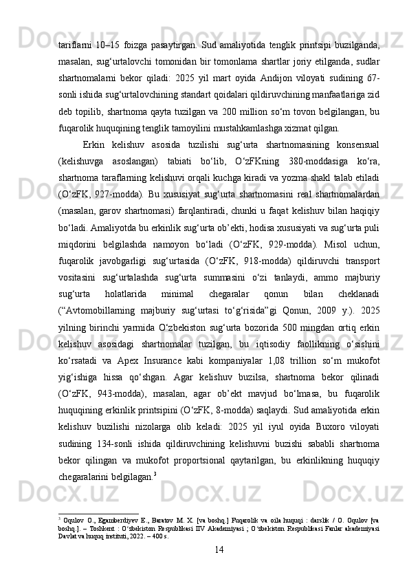 tariflarni   10–15   foizga   pasaytirgan.   Sud   amaliyotida   tenglik   printsipi   buzilganda,
masalan,   sug‘urtalovchi   tomonidan   bir   tomonlama   shartlar   joriy   etilganda,   sudlar
shartnomalarni   bekor   qiladi:   2025   yil   mart   oyida   Andijon   viloyati   sudining   67-
sonli ishida sug‘urtalovchining standart qoidalari qildiruvchining manfaatlariga zid
deb   topilib,   shartnoma   qayta   tuzilgan   va   200   million   so‘m   tovon   belgilangan,   bu
fuqarolik huquqining tenglik tamoyilini mustahkamlashga xizmat qilgan.
Erkin   kelishuv   asosida   tuzilishi   sug‘urta   shartnomasining   konsensual
(kelishuvga   asoslangan)   tabiati   bo‘lib,   O‘zFKning   380-moddasiga   ko‘ra,
shartnoma taraflarning kelishuvi orqali kuchga kiradi va yozma shakl talab etiladi
(O‘zFK,   927-modda).   Bu   xususiyat   sug‘urta   shartnomasini   real   shartnomalardan
(masalan,   garov   shartnomasi)   farqlantiradi,   chunki   u   faqat   kelishuv   bilan   haqiqiy
bo‘ladi. Amaliyotda bu erkinlik sug‘urta ob’ekti, hodisa xususiyati va sug‘urta puli
miqdorini   belgilashda   namoyon   bo‘ladi   (O‘zFK,   929-modda).   Misol   uchun,
fuqarolik   javobgarligi   sug‘urtasida   (O‘zFK,   918-modda)   qildiruvchi   transport
vositasini   sug‘urtalashda   sug‘urta   summasini   o‘zi   tanlaydi,   ammo   majburiy
sug‘urta   holatlarida   minimal   chegaralar   qonun   bilan   cheklanadi
(“Avtomobillarning   majburiy   sug‘urtasi   to‘g‘risida”gi   Qonun,   2009   y.).   2025
yilning   birinchi   yarmida   O‘zbekiston   sug‘urta   bozorida   500   mingdan   ortiq   erkin
kelishuv   asosidagi   shartnomalar   tuzilgan,   bu   iqtisodiy   faollikning   o‘sishini
ko‘rsatadi   va   Apex   Insurance   kabi   kompaniyalar   1,08   trillion   so‘m   mukofot
yig‘ishiga   hissa   qo‘shgan.   Agar   kelishuv   buzilsa,   shartnoma   bekor   qilinadi
(O‘zFK,   943-modda),   masalan,   agar   ob’ekt   mavjud   bo‘lmasa,   bu   fuqarolik
huquqining erkinlik printsipini (O‘zFK, 8-modda) saqlaydi. Sud amaliyotida erkin
kelishuv   buzilishi   nizolarga   olib   keladi:   2025   yil   iyul   oyida   Buxoro   viloyati
sudining   134-sonli   ishida   qildiruvchining   kelishuvni   buzishi   sababli   shartnoma
bekor   qilingan   va   mukofot   proportsional   qaytarilgan,   bu   erkinlikning   huquqiy
chegaralarini belgilagan. 3
3
  Oqulov   O.,   Egamberdiyev   E.,   Baratov   M.   X.   [va   boshq.]   Fuqarolik   va   oila   huquqi   :   darslik   /   O.   Oqulov   [va
boshq.].   –   Toshkent   :   O zbekiston   Respublikasi   IIV   Akademiyasi   ;   O zbekiston   Respublikasi   Fanlar   akademiyasiʻ ʻ
Davlat va huquq instituti, 2022. – 400 s.
14 