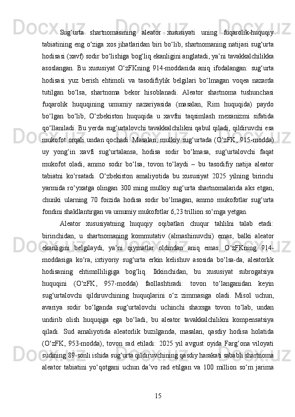 Sug‘urta   shartnomasining   aleator   xususiyati   uning   fuqarolik-huquqiy
tabiatining eng o‘ziga xos jihatlaridan biri  bo‘lib, shartnomaning natijasi  sug‘urta
hodisasi (xavf) sodir bo‘lishiga bog‘liq ekanligini anglatadi, ya’ni tavakkalchilikka
asoslangan.   Bu   xususiyat   O‘zFKning   914-moddasida   aniq   ifodalangan:   sug‘urta
hodisasi   yuz   berish   ehtimoli   va   tasodifiylik   belgilari   bo‘lmagan   voqea   nazarda
tutilgan   bo‘lsa,   shartnoma   bekor   hisoblanadi.   Aleator   shartnoma   tushunchasi
fuqarolik   huquqining   umumiy   nazariyasida   (masalan,   Rim   huquqida)   paydo
bo‘lgan   bo‘lib,   O‘zbekiston   huquqida   u   xavfni   taqsimlash   mexanizmi   sifatida
qo‘llaniladi. Bu yerda sug‘urtalovchi tavakkalchilikni qabul qiladi, qildiruvchi esa
mukofot   orqali   undan  qochadi.   Masalan,   mulkiy  sug‘urtada   (O‘zFK,   915-modda)
uy   yong‘in   xavfi   sug‘urtalansa,   hodisa   sodir   bo‘lmasa,   sug‘urtalovchi   faqat
mukofot   oladi,   ammo   sodir   bo‘lsa,   tovon   to‘laydi   –   bu   tasodifiy   natija   aleator
tabiatni   ko‘rsatadi.   O‘zbekiston   amaliyotida   bu   xususiyat   2025   yilning   birinchi
yarmida   ro‘yxatga   olingan   300   ming   mulkiy   sug‘urta   shartnomalarida   aks   etgan,
chunki   ularning   70   foizida   hodisa   sodir   bo‘lmagan,   ammo   mukofotlar   sug‘urta
fondini shakllantirgan va umumiy mukofotlar 6,23 trillion so‘mga yetgan.
Aleator   xususiyatning   huquqiy   oqibatlari   chuqur   tahlilni   talab   etadi:
birinchidan,   u   shartnomaning   kommutativ   (almashinuvchi)   emas,   balki   aleator
ekanligini   belgilaydi,   ya’ni   qiymatlar   oldindan   aniq   emas.   O‘zFKning   914-
moddasiga   ko‘ra,   ixtiyoriy   sug‘urta   erkin   kelishuv   asosida   bo‘lsa-da,   aleatorlik
hodisaning   ehtimolliligiga   bog‘liq.   Ikkinchidan,   bu   xususiyat   subrogatsiya
huquqini   (O‘zFK,   957-modda)   faollashtiradi:   tovon   to‘langanidan   keyin
sug‘urtalovchi   qildiruvchining   huquqlarini   o‘z   zimmasiga   oladi.   Misol   uchun,
avariya   sodir   bo‘lganda   sug‘urtalovchi   uchinchi   shaxsga   tovon   to‘lab,   undan
undirib   olish   huquqiga   ega   bo‘ladi,   bu   aleator   tavakkalchilikni   kompensatsiya
qiladi.   Sud   amaliyotida   aleatorlik   buzilganda,   masalan,   qasdiy   hodisa   holatida
(O‘zFK,   953-modda),   tovon   rad   etiladi:   2025   yil   avgust   oyida   Farg‘ona   viloyati
sudining 89-sonli ishida sug‘urta qildiruvchining qasdiy harakati sababli shartnoma
aleator   tabiatini   yo‘qotgani   uchun   da’vo   rad   etilgan   va   100   million   so‘m   jarima
15 
