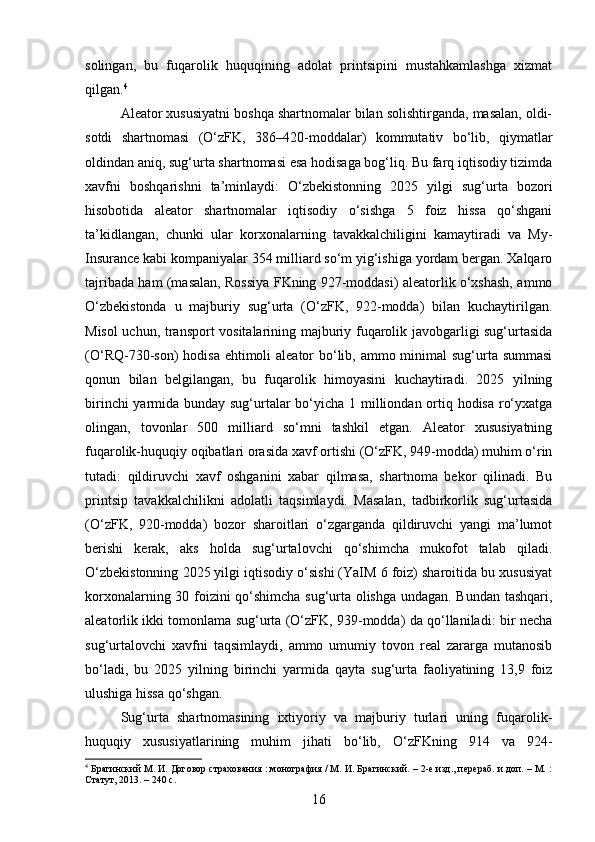 solingan,   bu   fuqarolik   huquqining   adolat   printsipini   mustahkamlashga   xizmat
qilgan. 4
Aleator xususiyatni boshqa shartnomalar bilan solishtirganda, masalan, oldi-
sotdi   shartnomasi   (O‘zFK,   386–420-moddalar)   kommutativ   bo‘lib,   qiymatlar
oldindan aniq, sug‘urta shartnomasi esa hodisaga bog‘liq. Bu farq iqtisodiy tizimda
xavfni   boshqarishni   ta’minlaydi:   O‘zbekistonning   2025   yilgi   sug‘urta   bozori
hisobotida   aleator   shartnomalar   iqtisodiy   o‘sishga   5   foiz   hissa   qo‘shgani
ta’kidlangan,   chunki   ular   korxonalarning   tavakkalchiligini   kamaytiradi   va   My-
Insurance kabi kompaniyalar 354 milliard so‘m yig‘ishiga yordam bergan. Xalqaro
tajribada ham (masalan, Rossiya FKning 927-moddasi) aleatorlik o‘xshash, ammo
O‘zbekistonda   u   majburiy   sug‘urta   (O‘zFK,   922-modda)   bilan   kuchaytirilgan.
Misol uchun, transport vositalarining majburiy fuqarolik javobgarligi sug‘urtasida
(O‘RQ-730-son) hodisa ehtimoli  aleator bo‘lib, ammo minimal  sug‘urta summasi
qonun   bilan   belgilangan,   bu   fuqarolik   himoyasini   kuchaytiradi.   2025   yilning
birinchi  yarmida bunday sug‘urtalar bo‘yicha 1 milliondan ortiq hodisa ro‘yxatga
olingan,   tovonlar   500   milliard   so‘mni   tashkil   etgan.   Aleator   xususiyatning
fuqarolik-huquqiy oqibatlari orasida xavf ortishi (O‘zFK, 949-modda) muhim o‘rin
tutadi:   qildiruvchi   xavf   oshganini   xabar   qilmasa,   shartnoma   bekor   qilinadi.   Bu
printsip   tavakkalchilikni   adolatli   taqsimlaydi.   Masalan,   tadbirkorlik   sug‘urtasida
(O‘zFK,   920-modda)   bozor   sharoitlari   o‘zgarganda   qildiruvchi   yangi   ma’lumot
berishi   kerak,   aks   holda   sug‘urtalovchi   qo‘shimcha   mukofot   talab   qiladi.
O‘zbekistonning 2025 yilgi iqtisodiy o‘sishi (YaIM 6 foiz) sharoitida bu xususiyat
korxonalarning 30 foizini qo‘shimcha sug‘urta olishga undagan. Bundan tashqari,
aleatorlik ikki tomonlama sug‘urta (O‘zFK, 939-modda) da qo‘llaniladi: bir necha
sug‘urtalovchi   xavfni   taqsimlaydi,   ammo   umumiy   tovon   real   zararga   mutanosib
bo‘ladi,   bu   2025   yilning   birinchi   yarmida   qayta   sug‘urta   faoliyatining   13,9   foiz
ulushiga hissa qo‘shgan.
Sug‘urta   shartnomasining   ixtiyoriy   va   majburiy   turlari   uning   fuqarolik-
huquqiy   xususiyatlarining   muhim   jihati   bo‘lib,   O‘zFKning   914   va   924-
4
 Брагинский М. И. Договор страхования : монография / М. И. Брагинский. – 2-е изд., перераб. и доп. – М. :
Статут, 2013. – 240 с.
16 