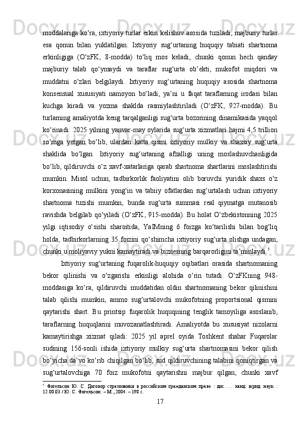 moddalariga ko‘ra, ixtiyoriy turlar erkin kelishuv asosida tuziladi, majburiy turlar
esa   qonun   bilan   yuklatilgan.   Ixtiyoriy   sug‘urtaning   huquqiy   tabiati   shartnoma
erkinligiga   (O‘zFK,   8-modda)   to‘liq   mos   keladi,   chunki   qonun   hech   qanday
majburiy   talab   qo‘ymaydi   va   taraflar   sug‘urta   ob’ekti,   mukofot   miqdori   va
muddatni   o‘zlari   belgilaydi.   Ixtiyoriy   sug‘urtaning   huquqiy   asosida   shartnoma
konsensual   xususiyati   namoyon   bo‘ladi,   ya’ni   u   faqat   taraflarning   irodasi   bilan
kuchga   kiradi   va   yozma   shaklda   rasmiylashtiriladi   (O‘zFK,   927-modda).   Bu
turlarning amaliyotda keng tarqalganligi sug‘urta bozorining dinamikasida yaqqol
ko‘rinadi: 2025 yilning yanvar-may oylarida sug‘urta xizmatlari hajmi 4,5 trillion
so‘mga   yetgan   bo‘lib,   ulardan   katta   qismi   ixtiyoriy   mulkiy   va   shaxsiy   sug‘urta
shaklida   bo‘lgan.   Ixtiyoriy   sug‘urtaning   afzalligi   uning   moslashuvchanligida
bo‘lib,   qildiruvchi   o‘z   xavf-xatarlariga   qarab   shartnoma   shartlarini   moslashtirishi
mumkin.   Misol   uchun,   tadbirkorlik   faoliyatini   olib   boruvchi   yuridik   shaxs   o‘z
korxonasining   mulkini   yong‘in   va   tabiiy   ofatlardan   sug‘urtalash   uchun   ixtiyoriy
shartnoma   tuzishi   mumkin,   bunda   sug‘urta   summasi   real   qiymatga   mutanosib
ravishda  belgilab  qo‘yiladi   (O‘zFK,  915-modda).  Bu   holat   O‘zbekistonning   2025
yilgi   iqtisodiy   o‘sishi   sharoitida,   YaIMning   6   foizga   ko‘tarilishi   bilan   bog‘liq
holda,   tadbirkorlarning   35   foizini   qo‘shimcha   ixtiyoriy   sug‘urta   olishga   undagan,
chunki u moliyaviy yukni kamaytiradi va biznesning barqarorligini ta’minlaydi. 5
Ixtiyoriy   sug‘urtaning   fuqarolik-huquqiy   oqibatlari   orasida   shartnomaning
bekor   qilinishi   va   o‘zgarishi   erkinligi   alohida   o‘rin   tutadi.   O‘zFKning   948-
moddasiga   ko‘ra,   qildiruvchi   muddatidan   oldin   shartnomaning   bekor   qilinishini
talab   qilishi   mumkin,   ammo   sug‘urtalovchi   mukofotning   proportsional   qismini
qaytarishi   shart.   Bu   printsip   fuqarolik   huquqining   tenglik   tamoyiliga   asoslanib,
taraflarning   huquqlarini   muvozanatlashtiradi.   Amaliyotda   bu   xususiyat   nizolarni
kamaytirishga   xizmat   qiladi:   2025   yil   aprel   oyida   Toshkent   shahar   Fuqarolar
sudining   156-sonli   ishida   ixtiyoriy   mulkiy   sug‘urta   shartnomasini   bekor   qilish
bo‘yicha da’vo ko‘rib chiqilgan bo‘lib, sud qildiruvchining talabini qoniqtirgan va
sug‘urtalovchiga   70   foiz   mukofotni   qaytarishni   majbur   qilgan,   chunki   xavf
5
  Фогельсон   Ю.   С.   Договор   страхования   в   российском   гражданском   праве   :   дис.   …   канд.   юрид.   наук   :
12.00.03 / Ю. С. Фогельсон. – М., 2004. – 198 с.
17 