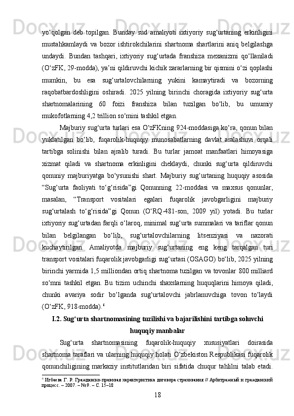 yo‘qolgan   deb   topilgan.   Bunday   sud   amaliyoti   ixtiyoriy   sug‘urtaning   erkinligini
mustahkamlaydi   va   bozor   ishtirokchilarini   shartnoma   shartlarini   aniq   belgilashga
undaydi.   Bundan   tashqari,   ixtiyoriy   sug‘urtada   franshiza   mexanizmi   qo‘llaniladi
(O‘zFK, 29-modda), ya’ni qildiruvchi kichik zararlarning bir qismini o‘zi qoplashi
mumkin,   bu   esa   sug‘urtalovchilarning   yukini   kamaytiradi   va   bozorning
raqobatbardoshligini   oshiradi.   2025   yilning   birinchi   choragida   ixtiyoriy   sug‘urta
shartnomalarining   60   foizi   franshiza   bilan   tuzilgan   bo‘lib,   bu   umumiy
mukofotlarning 4,2 trillion so‘mini tashkil etgan.
Majburiy sug‘urta turlari esa O‘zFKning 924-moddasiga ko‘ra, qonun bilan
yuklatilgan   bo‘lib,   fuqarolik-huquqiy   munosabatlarning   davlat   aralashuvi   orqali
tartibga   solinishi   bilan   ajralib   turadi.   Bu   turlar   jamoat   manfaatlari   himoyasiga
xizmat   qiladi   va   shartnoma   erkinligini   cheklaydi,   chunki   sug‘urta   qildiruvchi
qonuniy   majburiyatga   bo‘ysunishi   shart.   Majburiy   sug‘urtaning   huquqiy   asosida
“Sug‘urta   faoliyati   to‘g‘risida”gi   Qonunning   22-moddasi   va   maxsus   qonunlar,
masalan,   “Transport   vositalari   egalari   fuqarolik   javobgarligini   majburiy
sug‘urtalash   to‘g‘risida”gi   Qonun   (O‘RQ-481-son,   2009   yil)   yotadi.   Bu   turlar
ixtiyoriy sug‘urtadan farqli o‘laroq, minimal sug‘urta summalari va tariflar qonun
bilan   belgilangan   bo‘lib,   sug‘urtalovchilarning   litsenziyasi   va   nazorati
kuchaytirilgan.   Amaliyotda   majburiy   sug‘urtaning   eng   keng   tarqalgan   turi
transport vositalari fuqarolik javobgarligi sug‘urtasi (OSAGO) bo‘lib, 2025 yilning
birinchi yarmida 1,5 milliondan ortiq shartnoma tuzilgan va tovonlar 800 milliard
so‘mni   tashkil   etgan.   Bu   tizim   uchinchi   shaxslarning   huquqlarini   himoya   qiladi,
chunki   avariya   sodir   bo‘lganda   sug‘urtalovchi   jabrlanuvchiga   tovon   to‘laydi
(O‘zFK, 918-modda). 6
I.2. Sug‘urta shartnomasining tuzilishi va bajarilishini tartibga soluvchi
huquqiy manbalar
Sug‘urta   shartnomasining   fuqarolik-huquqiy   xususiyatlari   doirasida
shartnoma taraflari va ularning huquqiy holati O‘zbekiston Respublikasi fuqarolik
qonunchiligining   markaziy   institutlaridan   biri   sifatida   chuqur   tahlilni   talab   etadi.
6
  Игбаева Г. Р. Гражданско-правовая характеристика договора страхования // Арбитражный и гражданский
процесс. – 2007. – № 9. – С. 15–18
18 