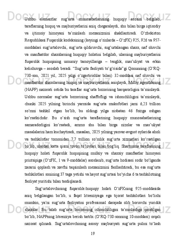 Ushbu   elementlar   sug‘urta   munosabatlarining   huquqiy   asosini   belgilab,
taraflarning huquq va majburiyatlarini aniq chegaralaydi, shu bilan birga iqtisodiy
va   ijtimoiy   himoyani   ta’minlash   mexanizmini   shakllantiradi.   O‘zbekiston
Respublikasi Fuqarolik kodeksining (keyingi o‘rinlarda – O‘zFK) 925, 926 va 957-
moddalari   sug‘urtalovchi,   sug‘urta   qildiruvchi,   sug‘urtalangan   shaxs,   naf   oluvchi
va   manfaatdor   shaxslarning   huquqiy   holatini   belgilab,   ularning   majburiyatlarini
fuqarolik   huquqining   umumiy   tamoyillariga   –   tenglik,   mas’uliyat   va   erkin
kelishuvga – asoslab beradi. “Sug‘urta faoliyati to‘g‘risida”gi Qonunning (O‘RQ-
730-son,   2021   yil,   2025   yilgi   o‘zgartirishlar   bilan)   32-moddasi   naf   oluvchi   va
manfaatdor  shaxslarning huquq va majburiyatlarini  aniqlaydi, Milliy agentlikning
(NAPP) nazorati ostida bu taraflar sug‘urta bozorining barqarorligini ta’minlaydi.
Ushbu   normalar   sug‘urta   bozorining   shaffofligi   va   ishonchliligini   ta’minlaydi,
chunki   2025   yilning   birinchi   yarmida   sug‘urta   mukofotlari   jami   6,23   trillion
so‘mni   tashkil   etgan   bo‘lib,   bu   oldingi   yilga   nisbatan   46   foizga   oshgan
ko‘rsatkichdir.   Bu   o‘sish   sug‘urta   taraflarining   huquqiy   munosabatlarining
samaradorligini   ko‘rsatadi,   ammo   shu   bilan   birga   nizolar   va   mas’uliyat
masalalarini ham kuchaytiradi, masalan, 2025 yilning yanvar-avgust oylarida aholi
va   tashkilotlar   tomonidan   7,7   trillion   so‘mlik   sug‘urta   xizmatlari   ko‘rsatilgan
bo‘lib,  ulardan  katta  qismi  tovon  to‘lovlari  bilan  bog‘liq.  Shartnoma  taraflarining
huquqiy   holati   fuqarolik   huquqining   mulkiy   va   shaxsiy   manfaatlar   himoyasi
printsipiga (O‘zFK, 1 va 9-moddalar) asoslanib, sug‘urta hodisasi sodir bo‘lganda
zararni   qoplash   va   xavfni   taqsimlash   mexanizmini   faollashtiradi,   bu   esa   sug‘urta
tashkilotlari sonining 37 taga yetishi va hayot sug‘urtasi bo‘yicha 6 ta tashkilotning
faoliyat yuritishi bilan tasdiqlanadi.
Sug‘urtalovchining   fuqarolik-huquqiy   holati   O‘zFKning   925-moddasida
aniq   belgilangan   bo‘lib,   u   faqat   litsenziyaga   ega   tijorat   tashkilotlari   bo‘lishi
mumkin,   ya’ni   sug‘urta   faoliyatini   professional   darajada   olib   boruvchi   yuridik
shaxslar.   Bu   talab   sug‘urta   bozorining   ishonchliligini   ta’minlashga   qaratilgan
bo‘lib, NAPPning litsenziya berish tartibi (O‘RQ-730-sonning 10-moddasi) orqali
nazorat   qilinadi.   Sug‘urtalovchining   asosiy   majburiyati   sug‘urta   pulini   to‘lash
19 
