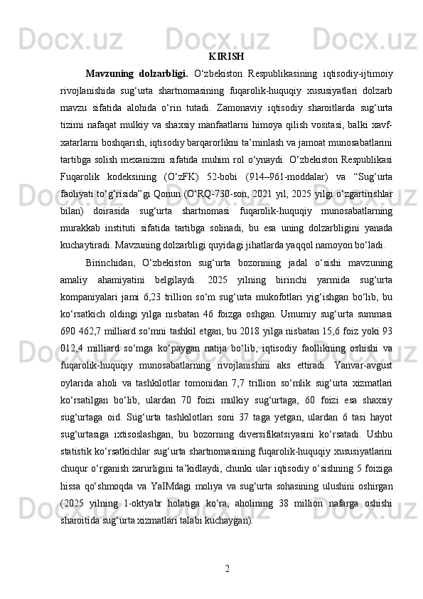 KIRISH
Mavzuning   dolzarbligi.   O‘zbekiston   Respublikasining   iqtisodiy-ijtimoiy
rivojlanishida   sug‘urta   shartnomasining   fuqarolik-huquqiy   xususiyatlari   dolzarb
mavzu   sifatida   alohida   o‘rin   tutadi.   Zamonaviy   iqtisodiy   sharoitlarda   sug‘urta
tizimi   nafaqat   mulkiy   va   shaxsiy   manfaatlarni   himoya   qilish   vositasi,   balki   xavf-
xatarlarni boshqarish, iqtisodiy barqarorlikni ta’minlash va jamoat munosabatlarini
tartibga  solish  mexanizmi   sifatida  muhim   rol   o‘ynaydi.  O‘zbekiston  Respublikasi
Fuqarolik   kodeksining   (O‘zFK)   52-bobi   (914–961-moddalar)   va   “Sug‘urta
faoliyati to‘g‘risida”gi Qonun (O‘RQ-730-son, 2021 yil, 2025 yilgi o‘zgartirishlar
bilan)   doirasida   sug‘urta   shartnomasi   fuqarolik-huquqiy   munosabatlarning
murakkab   instituti   sifatida   tartibga   solinadi,   bu   esa   uning   dolzarbligini   yanada
kuchaytiradi. Mavzuning dolzarbligi quyidagi jihatlarda yaqqol namoyon bo‘ladi.
Birinchidan,   O‘zbekiston   sug‘urta   bozorining   jadal   o‘sishi   mavzuning
amaliy   ahamiyatini   belgilaydi.   2025   yilning   birinchi   yarmida   sug‘urta
kompaniyalari   jami   6,23   trillion   so‘m   sug‘urta   mukofotlari   yig‘ishgan   bo‘lib,   bu
ko‘rsatkich   oldingi   yilga   nisbatan   46   foizga   oshgan.   Umumiy   sug‘urta   summasi
690 462,7 milliard so‘mni tashkil etgan, bu 2018 yilga nisbatan 15,6 foiz yoki 93
012,4   milliard   so‘mga   ko‘paygan   natija   bo‘lib,   iqtisodiy   faollikning   oshishi   va
fuqarolik-huquqiy   munosabatlarning   rivojlanishini   aks   ettiradi.   Yanvar-avgust
oylarida   aholi   va   tashkilotlar   tomonidan   7,7   trillion   so‘mlik   sug‘urta   xizmatlari
ko‘rsatilgan   bo‘lib,   ulardan   70   foizi   mulkiy   sug‘urtaga,   60   foizi   esa   shaxsiy
sug‘urtaga   oid.   Sug‘urta   tashkilotlari   soni   37   taga   yetgan,   ulardan   6   tasi   hayot
sug‘urtasiga   ixtisoslashgan,   bu   bozorning   diversifikatsiyasini   ko‘rsatadi.   Ushbu
statistik ko‘rsatkichlar sug‘urta shartnomasining fuqarolik-huquqiy xususiyatlarini
chuqur o‘rganish zarurligini ta’kidlaydi, chunki ular iqtisodiy o‘sishning 5 foiziga
hissa   qo‘shmoqda   va   YaIMdagi   moliya   va   sug‘urta   sohasining   ulushini   oshirgan
(2025   yilning   1-oktyabr   holatiga   ko‘ra,   aholining   38   million   nafarga   oshishi
sharoitida sug‘urta xizmatlari talabi kuchaygan).
2 