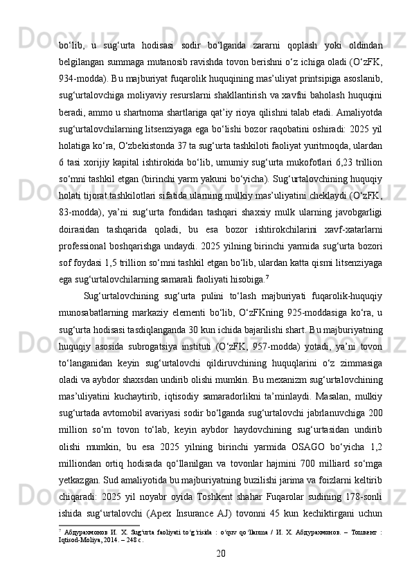 bo‘lib,   u   sug‘urta   hodisasi   sodir   bo‘lganda   zararni   qoplash   yoki   oldindan
belgilangan summaga mutanosib ravishda tovon berishni o‘z ichiga oladi (O‘zFK,
934-modda). Bu majburiyat fuqarolik huquqining mas’uliyat printsipiga asoslanib,
sug‘urtalovchiga moliyaviy resurslarni  shakllantirish va xavfni baholash huquqini
beradi, ammo u shartnoma shartlariga qat’iy rioya qilishni talab etadi. Amaliyotda
sug‘urtalovchilarning litsenziyaga ega bo‘lishi bozor raqobatini oshiradi: 2025 yil
holatiga ko‘ra, O‘zbekistonda 37 ta sug‘urta tashkiloti faoliyat yuritmoqda, ulardan
6 tasi  xorijiy kapital ishtirokida bo‘lib, umumiy sug‘urta mukofotlari 6,23 trillion
so‘mni tashkil etgan (birinchi yarm yakuni bo‘yicha). Sug‘urtalovchining huquqiy
holati tijorat tashkilotlari sifatida ularning mulkiy mas’uliyatini cheklaydi (O‘zFK,
83-modda),   ya’ni   sug‘urta   fondidan   tashqari   shaxsiy   mulk   ularning   javobgarligi
doirasidan   tashqarida   qoladi,   bu   esa   bozor   ishtirokchilarini   xavf-xatarlarni
professional  boshqarishga undaydi. 2025 yilning birinchi yarmida sug‘urta bozori
sof foydasi 1,5 trillion so‘mni tashkil etgan bo‘lib, ulardan katta qismi litsenziyaga
ega sug‘urtalovchilarning samarali faoliyati hisobiga. 7
Sug‘urtalovchining   sug‘urta   pulini   to‘lash   majburiyati   fuqarolik-huquqiy
munosabatlarning   markaziy   elementi   bo‘lib,   O‘zFKning   925-moddasiga   ko‘ra,   u
sug‘urta hodisasi tasdiqlanganda 30 kun ichida bajarilishi shart.  Bu majburiyatning
huquqiy   asosida   subrogatsiya   instituti   (O‘zFK,   957-modda)   yotadi,   ya’ni   tovon
to‘langanidan   keyin   sug‘urtalovchi   qildiruvchining   huquqlarini   o‘z   zimmasiga
oladi va aybdor shaxsdan undirib olishi mumkin. Bu mexanizm sug‘urtalovchining
mas’uliyatini   kuchaytirib,   iqtisodiy   samaradorlikni   ta’minlaydi.   Masalan,   mulkiy
sug‘urtada avtomobil avariyasi sodir bo‘lganda sug‘urtalovchi jabrlanuvchiga 200
million   so‘m   tovon   to‘lab,   keyin   aybdor   haydovchining   sug‘urtasidan   undirib
olishi   mumkin,   bu   esa   2025   yilning   birinchi   yarmida   OSAGO   bo‘yicha   1,2
milliondan   ortiq   hodisada   qo‘llanilgan   va   tovonlar   hajmini   700   milliard   so‘mga
yetkazgan. Sud amaliyotida bu majburiyatning buzilishi jarima va foizlarni keltirib
chiqaradi:   2025   yil   noyabr   oyida   Toshkent   shahar   Fuqarolar   sudining   178-sonli
ishida   sug‘urtalovchi   (Apex   Insurance   AJ)   tovonni   45   kun   kechiktirgani   uchun
7
  Абдурахмонов   И.   Х.   Sug urta   faoliyati   to g risida   :   o quv   qo llanma   /   И.   Х.   Абдурахмонов.   –   Тошкент   :ʻ ʻ ʻ ʻ ʻ
Iqtisod-Moliya, 2014. – 248 с.
20 