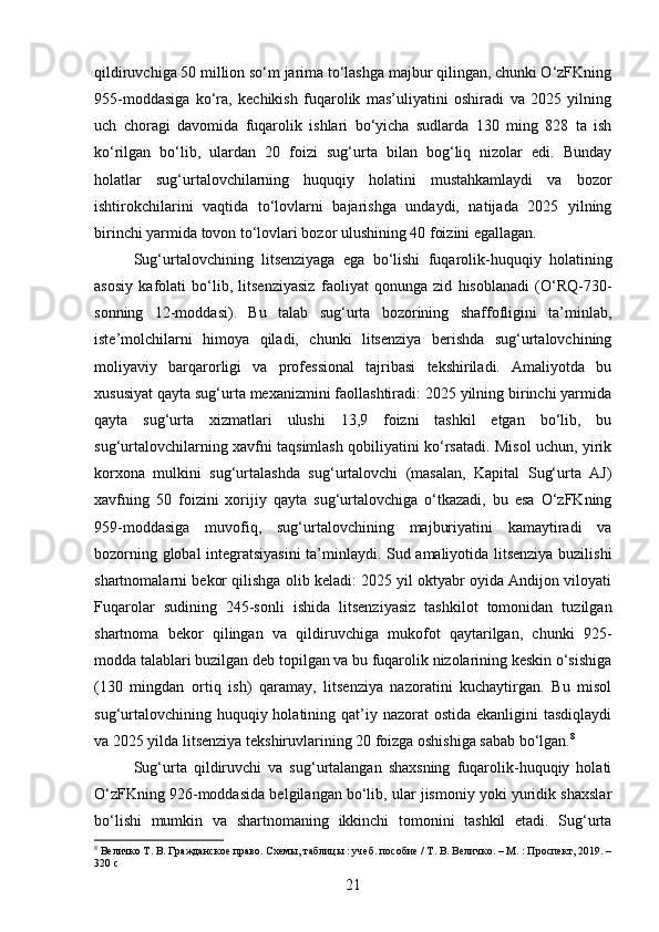 qildiruvchiga 50 million so‘m jarima to‘lashga majbur qilingan, chunki O‘zFKning
955-moddasiga   ko‘ra,   kechikish   fuqarolik   mas’uliyatini   oshiradi   va   2025   yilning
uch   choragi   davomida   fuqarolik   ishlari   bo‘yicha   sudlarda   130   ming   828   ta   ish
ko‘rilgan   bo‘lib,   ulardan   20   foizi   sug‘urta   bilan   bog‘liq   nizolar   edi.   Bunday
holatlar   sug‘urtalovchilarning   huquqiy   holatini   mustahkamlaydi   va   bozor
ishtirokchilarini   vaqtida   to‘lovlarni   bajarishga   undaydi,   natijada   2025   yilning
birinchi yarmida tovon to‘lovlari bozor ulushining 40 foizini egallagan.
Sug‘urtalovchining   litsenziyaga   ega   bo‘lishi   fuqarolik-huquqiy   holatining
asosiy   kafolati   bo‘lib,   litsenziyasiz   faoliyat   qonunga   zid   hisoblanadi   (O‘RQ-730-
sonning   12-moddasi).   Bu   talab   sug‘urta   bozorining   shaffofligini   ta’minlab,
iste’molchilarni   himoya   qiladi,   chunki   litsenziya   berishda   sug‘urtalovchining
moliyaviy   barqarorligi   va   professional   tajribasi   tekshiriladi.   Amaliyotda   bu
xususiyat qayta sug‘urta mexanizmini faollashtiradi: 2025 yilning birinchi yarmida
qayta   sug‘urta   xizmatlari   ulushi   13,9   foizni   tashkil   etgan   bo‘lib,   bu
sug‘urtalovchilarning xavfni taqsimlash qobiliyatini ko‘rsatadi. Misol uchun, yirik
korxona   mulkini   sug‘urtalashda   sug‘urtalovchi   (masalan,   Kapital   Sug‘urta   AJ)
xavfning   50   foizini   xorijiy   qayta   sug‘urtalovchiga   o‘tkazadi,   bu   esa   O‘zFKning
959-moddasiga   muvofiq,   sug‘urtalovchining   majburiyatini   kamaytiradi   va
bozorning global integratsiyasini  ta’minlaydi. Sud amaliyotida litsenziya buzilishi
shartnomalarni bekor qilishga olib keladi: 2025 yil oktyabr oyida Andijon viloyati
Fuqarolar   sudining   245-sonli   ishida   litsenziyasiz   tashkilot   tomonidan   tuzilgan
shartnoma   bekor   qilingan   va   qildiruvchiga   mukofot   qaytarilgan,   chunki   925-
modda talablari buzilgan deb topilgan va bu fuqarolik nizolarining keskin o‘sishiga
(130   mingdan   ortiq   ish)   qaramay,   litsenziya   nazoratini   kuchaytirgan.   Bu   misol
sug‘urtalovchining huquqiy holatining qat’iy nazorat  ostida ekanligini  tasdiqlaydi
va 2025 yilda litsenziya tekshiruvlarining 20 foizga oshishiga sabab bo‘lgan. 8
Sug‘urta   qildiruvchi   va   sug‘urtalangan   shaxsning   fuqarolik-huquqiy   holati
O‘zFKning 926-moddasida belgilangan bo‘lib, ular jismoniy yoki yuridik shaxslar
bo‘lishi   mumkin   va   shartnomaning   ikkinchi   tomonini   tashkil   etadi.   Sug‘urta
8
 Величко Т. В. Гражданское право. Схемы, таблицы : учеб. пособие / Т. В. Величко. – М. : Проспект, 2019. –
320 с
21 