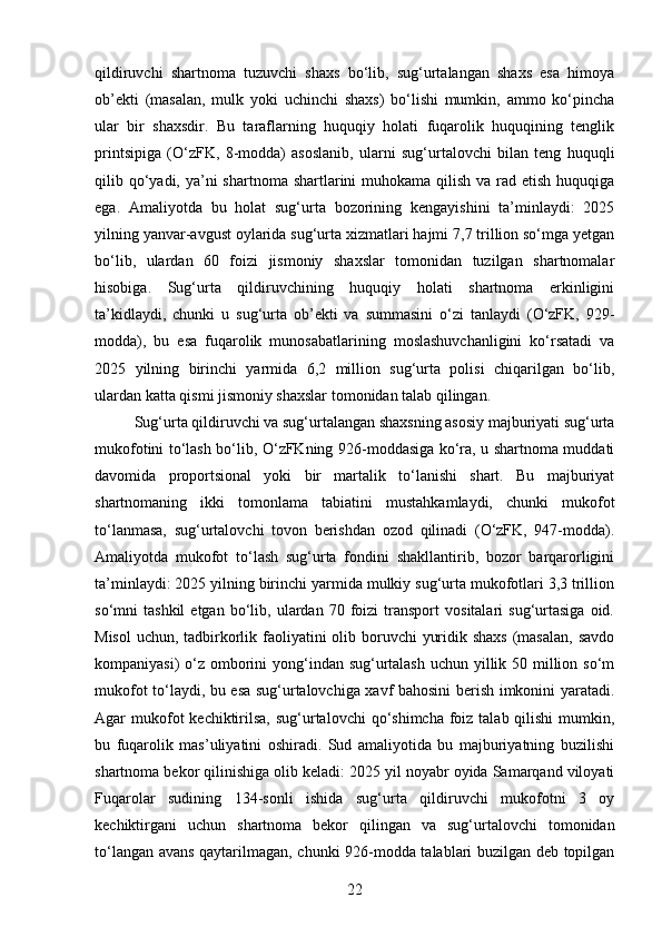 qildiruvchi   shartnoma   tuzuvchi   shaxs   bo‘lib,   sug‘urtalangan   shaxs   esa   himoya
ob’ekti   (masalan,   mulk   yoki   uchinchi   shaxs)   bo‘lishi   mumkin,   ammo   ko‘pincha
ular   bir   shaxsdir.   Bu   taraflarning   huquqiy   holati   fuqarolik   huquqining   tenglik
printsipiga   (O‘zFK,   8-modda)   asoslanib,   ularni   sug‘urtalovchi   bilan   teng   huquqli
qilib qo‘yadi, ya’ni  shartnoma shartlarini  muhokama qilish va rad etish  huquqiga
ega.   Amaliyotda   bu   holat   sug‘urta   bozorining   kengayishini   ta’minlaydi:   2025
yilning yanvar-avgust oylarida sug‘urta xizmatlari hajmi 7,7 trillion so‘mga yetgan
bo‘lib,   ulardan   60   foizi   jismoniy   shaxslar   tomonidan   tuzilgan   shartnomalar
hisobiga.   Sug‘urta   qildiruvchining   huquqiy   holati   shartnoma   erkinligini
ta’kidlaydi,   chunki   u   sug‘urta   ob’ekti   va   summasini   o‘zi   tanlaydi   (O‘zFK,   929-
modda),   bu   esa   fuqarolik   munosabatlarining   moslashuvchanligini   ko‘rsatadi   va
2025   yilning   birinchi   yarmida   6,2   million   sug‘urta   polisi   chiqarilgan   bo‘lib,
ulardan katta qismi jismoniy shaxslar tomonidan talab qilingan.
Sug‘urta qildiruvchi va sug‘urtalangan shaxsning asosiy majburiyati sug‘urta
mukofotini to‘lash bo‘lib, O‘zFKning 926-moddasiga ko‘ra, u shartnoma muddati
davomida   proportsional   yoki   bir   martalik   to‘lanishi   shart.   Bu   majburiyat
shartnomaning   ikki   tomonlama   tabiatini   mustahkamlaydi,   chunki   mukofot
to‘lanmasa,   sug‘urtalovchi   tovon   berishdan   ozod   qilinadi   (O‘zFK,   947-modda).
Amaliyotda   mukofot   to‘lash   sug‘urta   fondini   shakllantirib,   bozor   barqarorligini
ta’minlaydi: 2025 yilning birinchi yarmida mulkiy sug‘urta mukofotlari 3,3 trillion
so‘mni   tashkil   etgan   bo‘lib,   ulardan   70   foizi   transport   vositalari   sug‘urtasiga   oid.
Misol  uchun, tadbirkorlik faoliyatini olib boruvchi  yuridik shaxs (masalan, savdo
kompaniyasi) o‘z omborini  yong‘indan sug‘urtalash  uchun yillik 50 million so‘m
mukofot to‘laydi, bu esa sug‘urtalovchiga xavf bahosini berish imkonini yaratadi.
Agar  mukofot  kechiktirilsa, sug‘urtalovchi  qo‘shimcha foiz talab qilishi  mumkin,
bu   fuqarolik   mas’uliyatini   oshiradi.   Sud   amaliyotida   bu   majburiyatning   buzilishi
shartnoma bekor qilinishiga olib keladi: 2025 yil noyabr oyida Samarqand viloyati
Fuqarolar   sudining   134-sonli   ishida   sug‘urta   qildiruvchi   mukofotni   3   oy
kechiktirgani   uchun   shartnoma   bekor   qilingan   va   sug‘urtalovchi   tomonidan
to‘langan avans qaytarilmagan, chunki 926-modda talablari buzilgan deb topilgan
22 